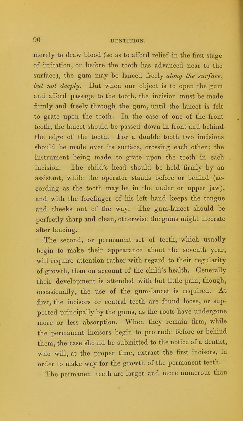 merely to draw blood (so as to afford relief in the first stage of irritation, or before the tooth has advanced near to the surface), the gum may be lanced freely alo7ig the surface, but not deeply. But when our object is to open the gum and afford passage to the tooth, the incision must be made firmly and freely through the gum, until the lancet is felt to grate upon the tooth. In the case of one of the front teeth, the lancet should be passed down in front and behind the edge of the tooth. For a double tooth two incisions should be made over its surface, crossing each other; the instrument being made to grate upon the tooth in each incision. The child's head shoiild be held firmly by an assistant, while the operator stands before or behind (ac- cording as the tooth may be in the under or upper jaw), and with the forefinger of his left hand keeps the tongue and cheeks out of the way. The gum-lancet should be perfectly sharp and clean, otherwise the gums might ulcerate after lancing. The second, or permanent set of teeth, which usually begin to make their appearance about the seventh year, will require attention rather with regard to their regularity of growth, than on account of the child's health. Generally their development is attended with but little pain, though, occasionally, the use of the gum-lancet is required. At first, the incisors or central teeth are found loose, or sup- ported principally by the gums, as the roots have undergone more or less absorption. When they remain firm, while the permanent incisors begin to protrude before or behind them, the case should be submitted to the notice of a dentist, who will, at the proper time, extract the first incisors, in order to make way for the growth of the permanent teeth. The permanent teeth are larger and more numerous than