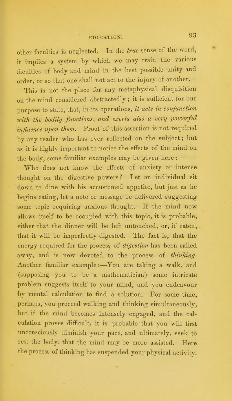 Other faculties is neglected. In the true sense of the word, it implies a system by which we may train the various faculties of body and mind in the best possible unity and order, or so that one shall not act to the injury of another. This is not the place for any metaphysical disquisition on the mind considered abstractedly; it is sufficient for our purpose to state, that, in its operations, it acts in conjunction with the bodily functions, and exerts also a very powerful influence upon them. Proof of this assertion is not required by any reader who has ever reflected on the subject; but as it is highly important to notice the efiects of the mind on the body, some familiar examples may be given here :— Who does not know the effects of anxiety or intense thought on the digestive powers ? Let an individual sit down to dine with his accustomed appetite, but just as he begins eating, let a note or message be delivered suggesting some topic requiring anxious thought. If the mind now allows itself to be occupied with this topic, it is probable, either that the dinner will be left untouched, or, if eaten, that it will be imperfectly digested. The fact is, that the energy required for the proces^ of digestion has been called away, and is now devoted to the process of thinking. Another familiar example:—You are taking a walk, and (supposing you to be a mathematician) some intricate problem suggests itself to your mind, and you endeavour by mental calculation to find a solution. For some time, perhaps, you proceed walking and thinking simultaneously, but if the mind becomes intensely engaged, and the cal- culation proves difficult, it is probable that you will first unconsciously diminish your pace, and ultimately, seek to rest the body, that the mind may be more assisted. Here the process of thinking has suspended your physical activity.