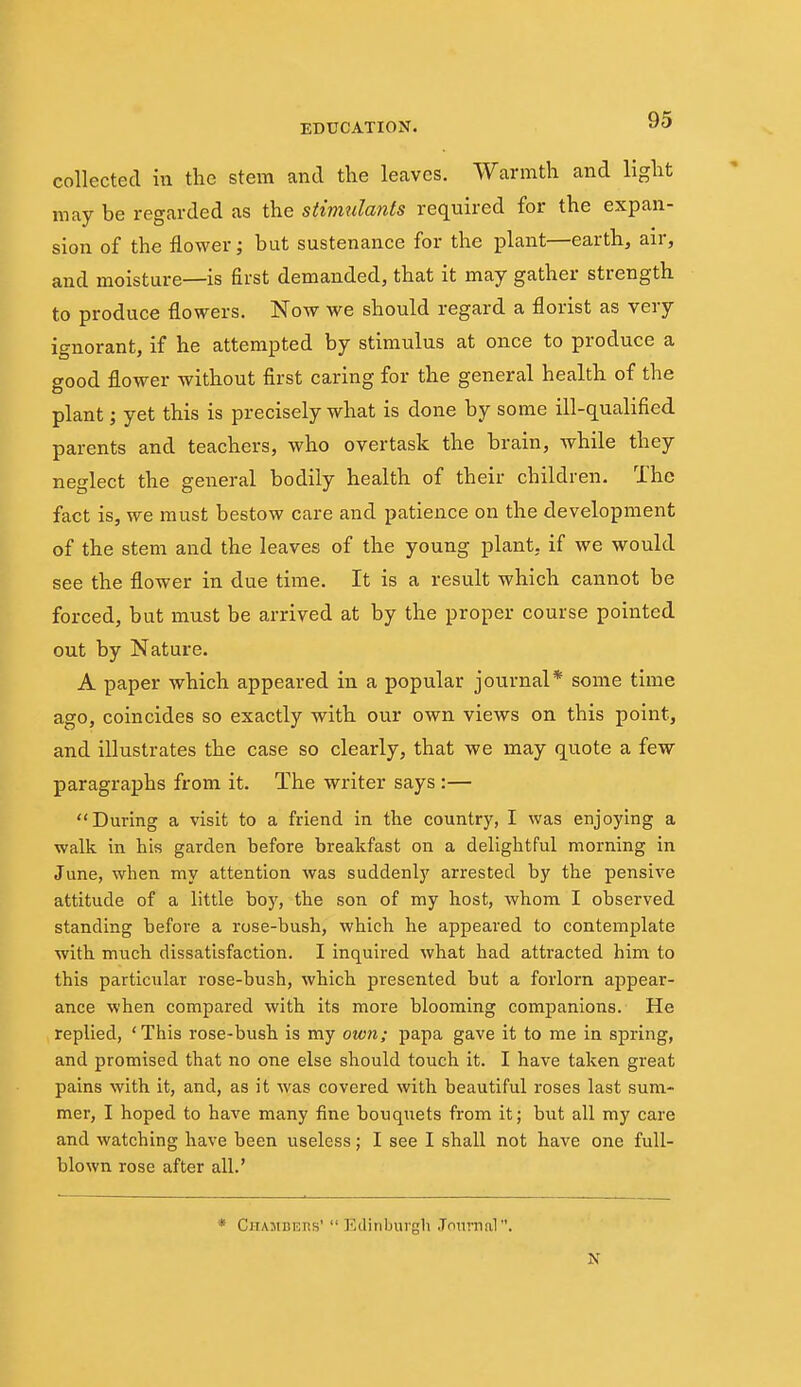 collected in the stem and the leaves. Warmth and light may be regarded as the stimulants required for the expan- sion of the flower; but sustenance for the plant—earth, air, and moisture—is first demanded, that it may gather strength to produce flowers. Now we should regard a florist as very ignorant, if he attempted by stimulus at once to produce a good flower without first caring for the general health of the plant; yet this is precisely what is done by some ill-qualified parents and teachers, who overtask the brain, while they neglect the general bodily health of their children. The fact is, we must bestow care and patience on the development of the stem and the leaves of the young plant, if we would see the flower in due time. It is a result which cannot be forced, but must be arrived at by the proper course pointed out by Nature. A paper which appeared in a popular journal* some time ago, coincides so exactly with our own views on this point, and illustrates the case so clearly, that we may quote a few paragraphs from it. The writer says :— During a visit to a friend in the country, I was enjoying a walk in his garden before breakfast on a delightful morning in June, when my attention was suddenly arrested by the pensive attitude of a little boy, the son of my host, whom I observed standing before a rose-bush, which he appeared to contemplate with much dissatisfaction. I inquired what had attracted him to this particular rose-bush, which presented but a forlorn appear- ance when compared with its more blooming companions. He replied, 'This rose-bush is my oivti; papa gave it to me in spring, and promised that no one else should touch it. I have taken great pains with it, and, as it was covered with beautiful roses last sum- mer, I hoped to have many fine bouquets from it; but all my care and watching have been useless; I see I shall not have one full- blown rose after all.' * CiTAjiBEns'  Edinburgh Journal.