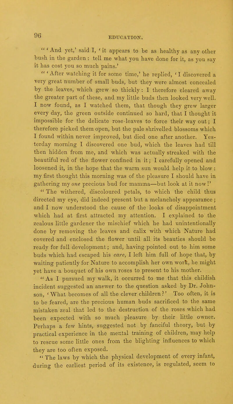 EDUCATION.  ' And yet,' said I, ' it appears to be as healthy as any other bust in the garden : tell me what you have done for it, as you say it has cost you so much pains.'  * After watching it for some time,' he replied, ' I discovered a very great number of small buds, but they were almost concealed by the leaves, which grew so thickly : I therefore cleared away the greater part of these, and my little buds then looked very well. I now found, as I watched them, that though they grew larger every day, the green outside continued so hard, that I thought it impossible for the delicate rose-leaves to force their way out; I therefore picked them open, but the pale shrivelled blossoms which I found within never improved, but died one after another. Yes- terday morning I discovered one bud, which the leaves had till then hidden from me, and which was actually streaked with the beautiful red of the flower confined in it; I carefully opened and loosened it, in the hope that the warm sun would help it to blow: my first thought this morning was of the pleasure I should have in gathering my one precious bud for mamma—but look at it now !'  The withered, discoloured petals, to which the child thus directed my eye, did indeed present but a melancholy appearance; and I now understood the cause of the looks of disappointment which had at first attracted my attention. I explained to the zealous little gardener the mischief which he had unintentionally done by removing the leaves and calix with which Nature had covered and enclosed the flower until all its beauties should be ready for full development; and, having pointed out to him some buds which had escaped his care, I left him full of hope that, by waiting patiently for Nature to accomplish her own work, he might yet have a bouquet of his own roses to present to his mother.  As I pursued my walk, it occurred to me that this childish incident suggested an answer to the question asked by Dr. John- son, ' What becomes of all the clever children ?' Too often, it is to be feared, are the precious human buds sacrificed to the same mistaken zeal that led to the destruction of the roses which had been expected with so much pleasure by their little owner. Perhaps a few hints, suggested not by fanciful theory, but by practical experience in the mental training of children, may help to rescue some little ones from the blighting influences to which they are too often exposed.  The laws by which the physical development of every infant, during the earliest period of its existence, is regulated, seem to