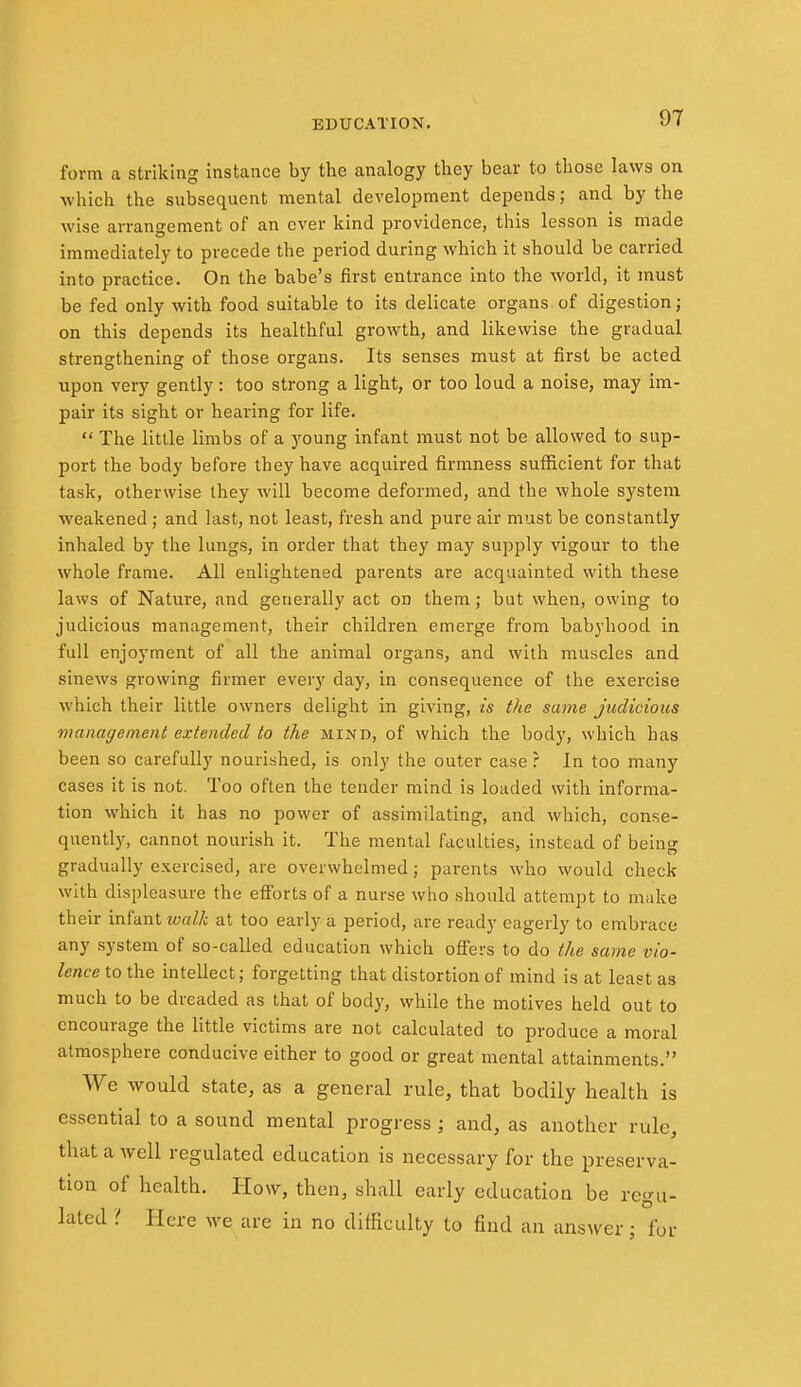 form a striking instance by the analogy they bear to those laws on which the subsequent mental development depends; and by the wise arrangement of an ever kind providence, this lesson is made immediately to precede the period during which it should be carried into practice. On the babe's first entrance into the world, it must be fed only with food suitable to its delicate organs of digestion; on this depends its healthful growth, and likewise the gradual strengthening of those organs. Its senses must at first be acted upon very gently: too strong a light, or too loud a noise, may im- pair its sight or hearing for life.  The little limbs of a young infant must not be allowed to sup- port the body before they have acquired firmness sufficient for that task, otherwise they will become deformed, and the whole system weakened; and last, not least, fresh and pure air must be constantly inhaled by the lungs, in order that they may supply vigour to the whole frame. All enlightened parents are acquainted with these laws of Nature, and generally act on them; but when, owing to judicious management, their children emerge from babyhood in full enjoyment of all the animal organs, and with muscles and sinews gi'owing firmer every day, in consequence of the exercise which their little owners delight in giving, is the same judicious management extended to the mind, of which the body, which has been so carefully nourished, is only the outer case ? In too many cases it is not. Too often the tender mind is loaded with informa- tion which it has no power of assimilating, and which, conse- quently, cannot nourish it. The mental faculties, instead of being gradually exercised, are overwhelmed; parents who would check with displeasure the efforts of a nurse who should attempt to make their infant ivalk at too early a period, are ready eagerly to embrace any system of so-called education which ofiers to do the same vio- lence to the intellect; forgetting that distortion of mind is at least as much to be dreaded as that of body, while the motives held out to encourage the little victims are not calculated to produce a moral atmosphere conducive either to good or great mental attainments. We would state, as a general rule, that bodily health is essential to a sound mental progress ; and, as another rule, that a well regulated education is necessary for the preserva- tion of health. How, then, shall early education be regu- lated if Here we are in no difficulty to find an answer; for