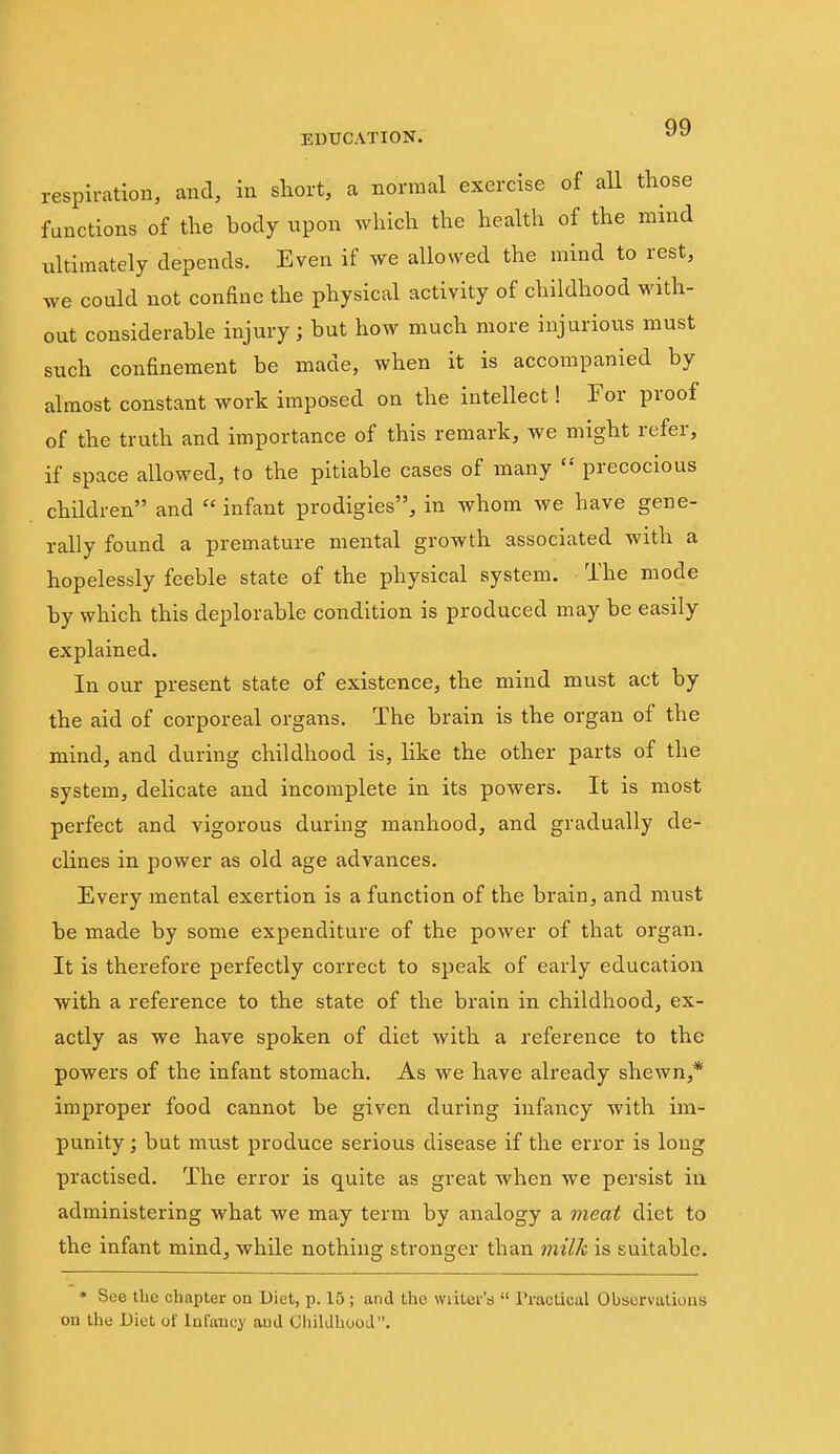 respiration, and, in short, a normal exercise of aU those functions of the body upon which the health of the mind ultimately depends. Even if we allowed the mind to rest, we could not confine the physical activity of childhood with- out considerable injury; but how much more injurious must such confinement be made, when it is accompanied by almost constant work imposed on the intellect! For proof of the truth and importance of this remark, we might refer, if space allowed, to the pitiable cases of many  precocious children and  infant prodigies, in whom we have gene- rally found a premature mental growth associated with a hopelessly feeble state of the physical system. The mode by which this deplorable condition is produced may be easily explained. In our present state of existence, the mind must act by the aid of corporeal organs. The brain is the organ of the mind, and during childhood is, like the other parts of the system, delicate and incomplete in its powers. It is most perfect and vigorous during manhood, and gradually de- clines in power as old age advances. Every mental exertion is a function of the brain, and must be made by some expenditure of the power of that organ. It is therefore perfectly correct to speak of early education with a reference to the state of the brain in childhood, ex- actly as we have spoken of diet with a reference to the powers of the infant stomach. As we have already sheAvn,* improper food cannot be given during infancy with im- punity ; but must produce serious disease if the error is long practised. The error is quite as great when we persist iu administering what we may term by analogy a meat diet to the infant mind, while nothing stronger than milk is suitable. • See the chapter on Diet, p. 15 ; and the wiitcv'a  Practical Observations on the Diet of Infancy and Ohildhuod.