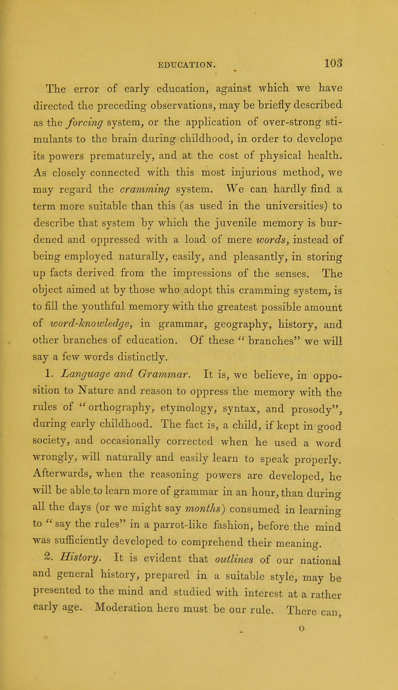 The error of early education, against which we have directed the preceding observations, may be briefly described as the forcing system, or the application of over-strong sti- mulants to the brain during childhood, in order to develope its powers prematurely, and at the cost of physical health. As closely connected with this most injurious method, we may regard the cramming system. We can hardly find a term more suitable than this (as used in the universities) to describe that system by which the juvenile memory is bur- dened and oppressed with a load of mere words, instead of being employed naturally, easily, and pleasantly, in storing up facts derived from the impressions of the senses. The object aimed at by those who adopt this cramming system, is to fill the youthful memory with the greatest possible amount of word-hnowledge, in grammar, geography, history, and other branches of education. Of these  branches we will say a few words distinctly. 1. Language and Grammar. It is, we believe, in oppo- sition to Nature and reason to oppress the memory with the rules of orthography, etymology, syntax, and prosody, during early childhood. The fact is, a child, if kept in good society, and occasionally corrected when he used a word wrongly, will naturally and easily learn to speak properly. Afterwards, when the reasoning powers are developed, he will be able to learn more of grammar in an hour, than during all the days (or we might say months) consumed in learning to  say the rules in a parrot-like fashion, before the mind was sufficiently developed to comprehend their meaning. 2. History. It is evident that outlines of our national and general history, prepared in a suitable style, may be presented to the mind and studied with interest at a rather early age. Moderation here must be our rule. There can o