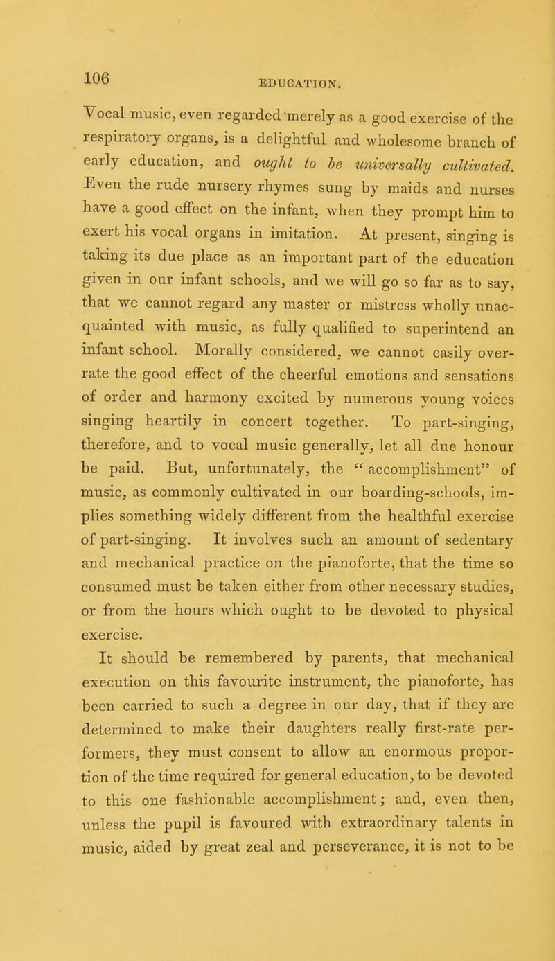 ■■O EDUCATION. Vocal music, even regarded-merely as a good exercise of the respiratory organs, is a delightful and wholesome branch of early education, and ought to he universally cultivated. Even the rude nursery rhymes sung by maids and nurses have a good effect on the infant, when they prompt him to exert his vocal organs in imitation. At present, singing is taking its due place as an important part of the education given in our infant schools, and we will go so far as to say, that we cannot regard any master or mistress wholly unac- quainted with music, as fully qualified to superintend an infant school. Morally considered, we cannot easily over- rate the good effect of the cheerful emotions and sensations of order and harmony excited by numerous young voices singing heartily in concert together. To part-singing, therefore, and to vocal music generally, let all due honour be paid. But, unfortunately, the  accomplishment of music, as commonly cultivated in our boarding-schools, im- plies something widely different from the healthful exercise of part-singing. It involves such an amount of sedentary and mechanical practice on the pianoforte, that the time so consumed must be taken either from other necessary studies, or from the hours which ought to be devoted to physical exercise. It should be remembered by parents, that mechanical execution on this favourite instrument, the pianoforte, has been carried to such a degree in our day, that if they ai'e determined to make their daughters really first-rate per- formers, they must consent to allow an enormous propor- tion of the time required for general education, to be devoted to this one fashionable accomplishment; and, even then, unless the pupil is favoured with extraordinary talents in music, aided by great zeal and perseverance, it is not to be