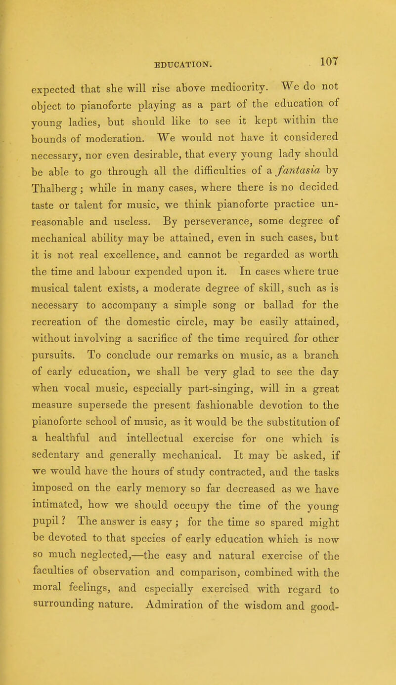 expected that she will rise above mediocrity. We do not object to pianoforte playing as a part of the education of young ladies, but should like to see it kept within the bounds of moderation. We would not have it considered necessary, nor even desirable, that every young lady should be able to go through all the difficulties of a, fantasia by Thalberg; while in many cases, where there is no decided taste or talent for music, we think pianoforte practice un- reasonable and useless. By perseverance, some degree of mechanical ability may be attained, even in such cases, but it is not real excellence, and cannot be regarded as worth the time and labour expended upon it. In cases where true musical talent exists, a moderate degree of skill, such as is necessary to accompany a simple song or ballad for the recreation of the domestic circle, may be easily attained, without involving a sacrifice of the time required for other pursuits. To conclude our remarks on music, as a branch of early education, we shall be very glad to see the day when vocal music, especially part-singing, will in a great measure supersede the present fashionable devotion to the pianoforte school of music, as it would be the substitution of a healthful and intellectual exercise for one which is sedentary and generally mechanical. It may be asked, if we would have the hours of study contracted, and the tasks imposed on the early memory so far decreased as we have intimated, how we should occupy the time of the young pupil ? The answer is easy ; for the time so spared might be devoted to that species of early education which is now so much neglected,—the easy and natural exercise of the faculties of observation and comparison, combined with the moral feelings, and especially exercised with regard to surrounding nature. Admiration of the wisdom and good-