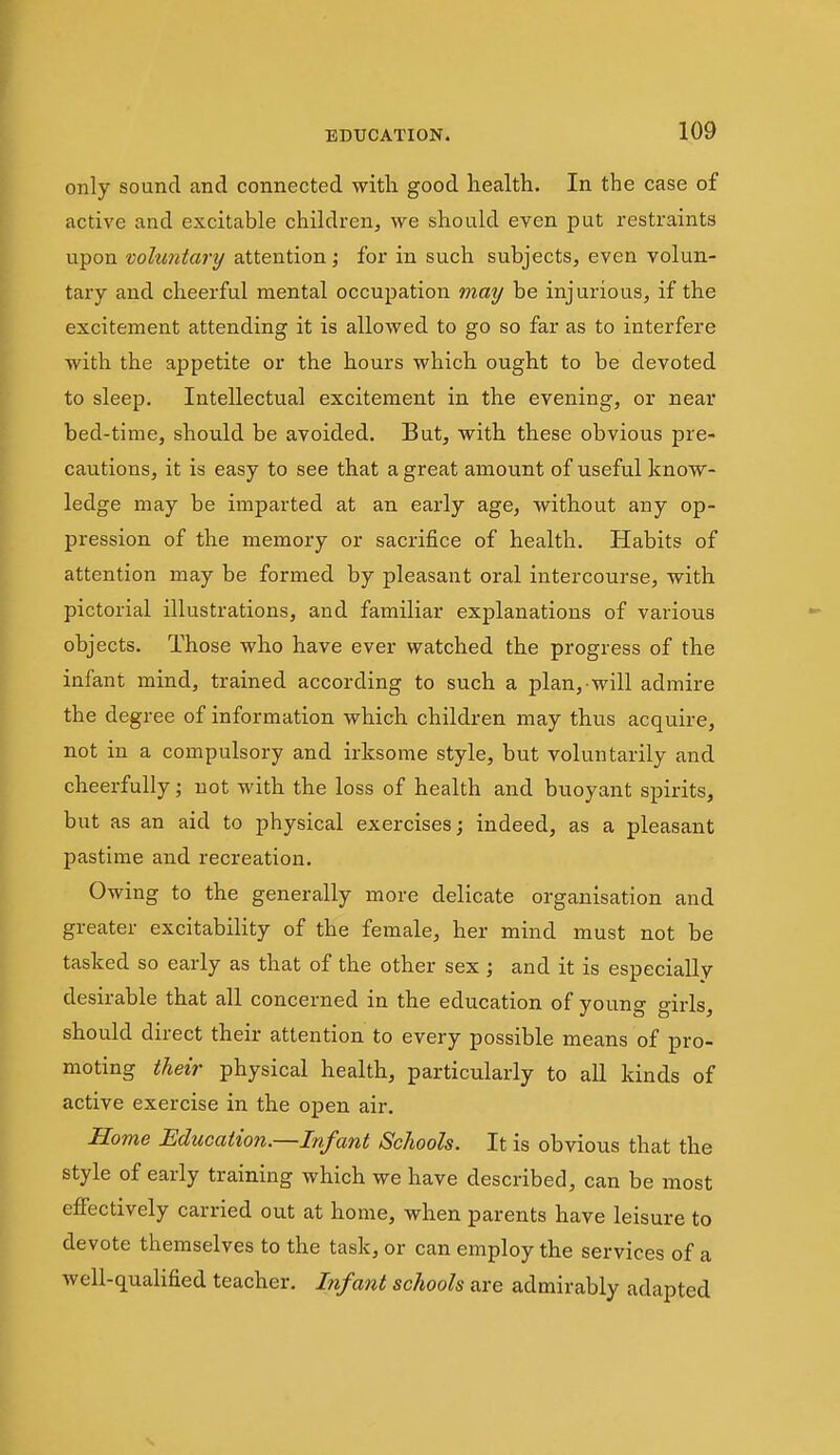 only sound and connected witli good health. In the case of active and excitable children, we should even put restraints upon voluntary attention \ for in such subjects, even volun- tary and cheerful mental occupation mmj be injurious, if the excitement attending it is allowed to go so far as to interfere with the appetite or the hours which ought to be devoted to sleep. Intellectual excitement in the evening, or near bed-time, should be avoided. But, with these obvious pre- cautions, it is easy to see that a great amount of useful know- ledge may be imparted at an early age, without any op- pression of the memory or sacrifice of health. Habits of attention may be formed by pleasant oral intercourse, with pictorial illustrations, and familiar explanations of various objects. Those who have ever watched the progress of the infant mind, trained according to such a plan, will admire the degree of information which children may thus acquire, not in a compulsory and irksome style, but voluntarily and cheerfully; not with the loss of health and buoyant spirits, but as an aid to physical exercises; indeed, as a pleasant pastime and recreation. Owing to the generally more delicate organisation and greater excitability of the female, her mind must not be tasked so early as that of the other sex ; and it is especially desirable that all concerned in the education of young girls, should direct their attention to every possible means of pro- moting their physical health, particularly to all kinds of active exercise in the open air. Home Education.—Infant Schools. It is obvious that the style of early training which we have described, can be most effectively carried out at home, when parents have leisure to devote themselves to the task, or can employ the services of a well-qualified teacher. Lifant schools are admirably adapted