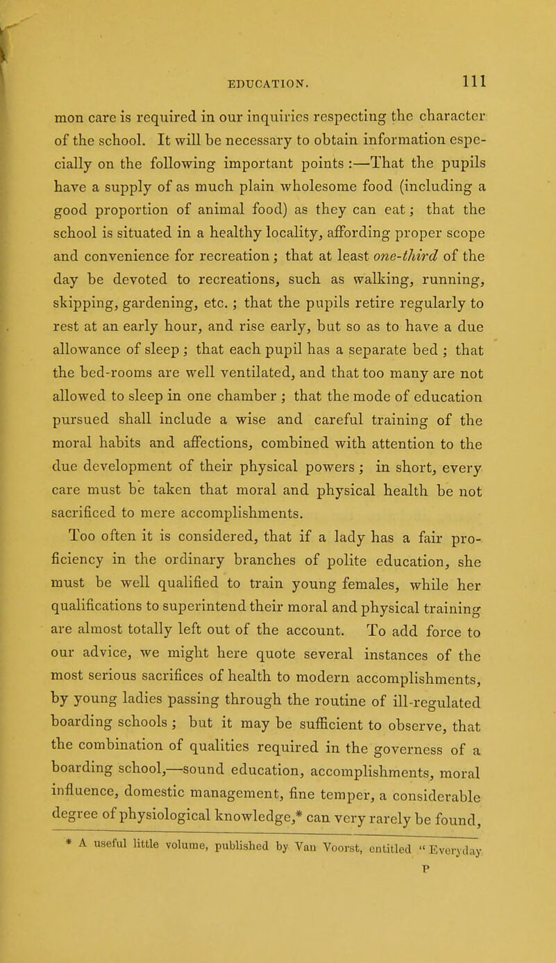 mon care is required in our inquiries respecting the character of the school. It will be necessary to obtain information espe- cially on the following important points :—That the pupils have a supply of as much plain wholesome food (including a good proportion of animal food) as they can eat; that the school is situated in a healthy locality, affording proper scope and convenience for recreation; that at least one-third of the day be devoted to recreations, such as walking, running, skipping, gardening, etc.; that the pupils retire regularly to rest at an early hour, and rise early, but so as to have a due allowance of sleep ; that each pupil has a separate bed ; that the bed-rooms are well ventilated, and that too many are not allowed to sleep in one chamber ; that the mode of education pursued shall include a wise and careful training of the moral habits and affections, combined with attention to the due development of their physical powers; in short, every care must be taken that moral and physical health be not sacrificed to mere accomplishments. Too often it is considered, that if a lady has a fair pro- ficiency in the ordinary branches of polite education, she must be well qualified to train young females, while her qualifications to superintend their moral and physical training are almost totally left out of the account. To add force to our advice, we might here quote several instances of the most serious sacrifices of health to modern accomplishments, by young ladies passing through the routine of ill-regulated boarding schools ; but it may be sufficient to observe, that the combination of qualities required in the governess of a boarding school,—sound education, accomplishments, moral influence, domestic management, fine temper, a considerable degree of physiological knowledge,* can very rarely be found, * A useful little volume, published by Van Voorst, entitled « Everi day P