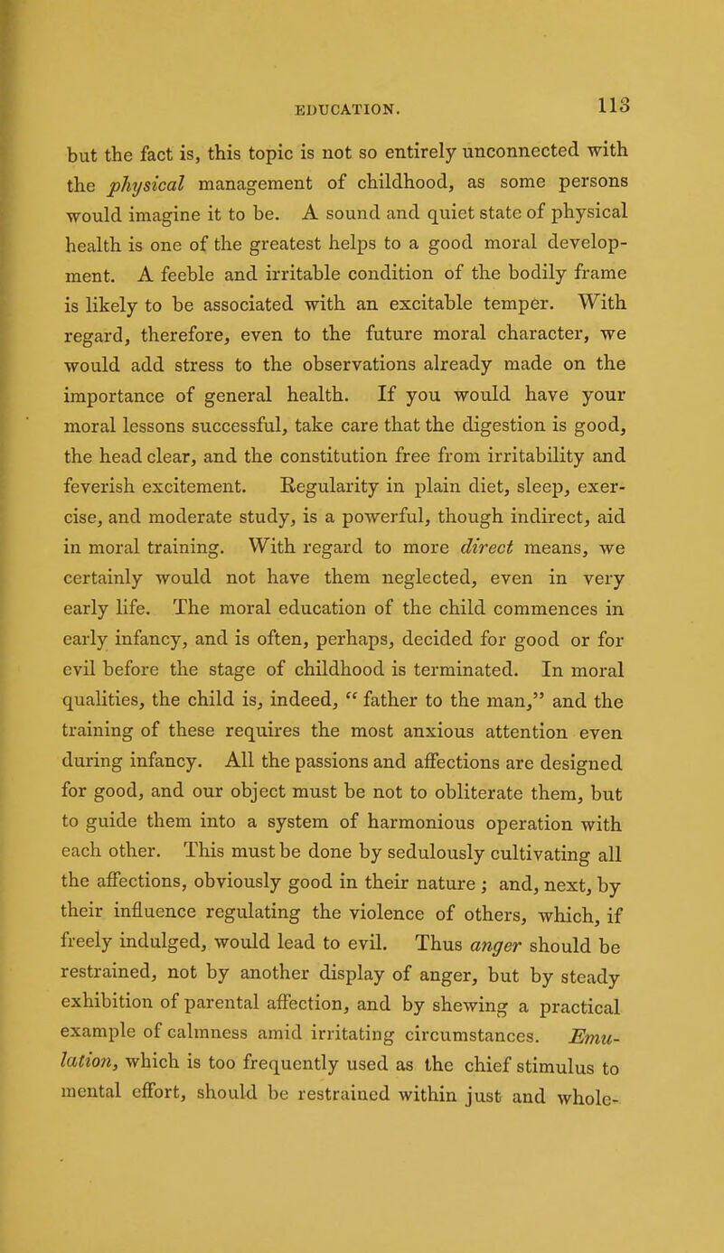 but the fact is, this topic is not so entirely unconnected with the physical management of childhood, as some persons would imagine it to be. A sound and quiet state of physical health is one of the greatest helps to a good moral develop- ment. A feeble and irritable condition of the bodily frame is likely to be associated with an excitable temper. With regard, therefore, even to the future moral character, we would add stress to the observations already made on the importance of general health. If you would have your moral lessons successful, take care that the digestion is good, the head clear, and the constitution free from irritability and feverish excitement. Regularity in plain diet, sleep, exer- cise, and moderate study, is a powerful, though indirect, aid in moral training. With regard to more direct means, we certainly would not have them neglected, even in very early life. The moral education of the child commences in early infancy, and is often, perhaps, decided for good or for evil before the stage of childhood is terminated. In moral qualities, the child is, indeed,  father to the man, and the training of these requires the most anxious attention even during infancy. All the passions and affections are designed for good, and our object must be not to obliterate them, but to guide them into a system of harmonious operation with each other. This must be done by sedulously cultivating all the affections, obviously good in their nature ; and, next, by their influence regulating the violence of others, which, if freely indulged, would lead to evil. Thus anger should be restrained, not by another display of anger, but by steady exhibition of parental affection, and by shewing a practical example of calmness amid irritating circumstances. Emu- lation, which is too frequently used as the chief stimulus to mental effort, should be restrained within just and whole-