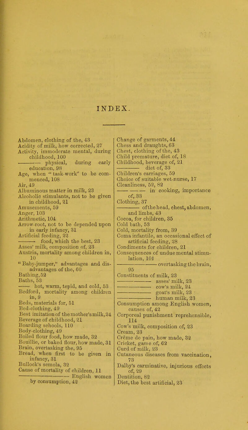 IND EX. Abdomen, clothing of the, 43 Acidity of milk, how corrected, 27 Activity, immoderate mental, during childhood, 100 physical, during early education, 98 Age, when  task-work to be com- menced, 108 Air, 49 Albuminous matter in milk, 23 Alcoholic stimulants, not to be given in childhood, 21 Amusements, 59 Anger, 103 Aritlimetic, 104 Arrow-root, not to he depended upon in early infancy, 31 Artificial feeding, 22 ■ food, which the best, 23 Asses' milk, composition of, 23 Austria, mortality among children in, 10  Baby-jumper, advantages and dis- advantages of the, 60 Bathing, 52 Baths, 53 hot, warm, tepid, and cold, 53 Bedford, mortality among childi-en in, 9 Beds, materials for, 51 Bed-clothing, 49 Best imitation of themother'smilk,24 Beverage of childhood, 21 Boai-ding schools, 110 Body-clothing, 49 Boiled flour food, how made, 32 Bouillie, or baked flour, how made, 31 Brain, overtasking the, 95 Bread, when first to be given in infancy, 31 Bullock's semola, 32 Cause of mortality of children, 11 English women by consumption, 42 Change of garments, 44 Chess and draughts, 63 Chest, clothing of the, 43 Child premature, diet of, 18 Childhood, beverage of, 21 diet of, 33 Children's carriages, 59 Choice of suitable wet-nurse, 17 Cleanliness, 52, 82 in cooking, importance of, 33 Clothing, 37 ofthehead, chest,abdomen, and limbs, 43 Cocoa, for children, 85 Cold bath, 53 Cold, mortality from, 39 Coma infantile, an occasional effect of artificial feeding, 28 Condiments for children, 21 Consequences of undue mental stimu- lation, lOJ overtasking the brain, 95 Constituents of milk, 23 asses' milk, 23 cow's milk, 24 goat's milk, 23 ■ human milk, 23 Consumption among English women, causes of, 42 Corporeal punishment reprehensible, 114 Cow's milk, composition of, 23 Cream, 23 CrSme de pain, how made, 32 Cricket, game of, 62 Curd of milk, 23 Cutaneous diseases from vaccination, 73 Dalby's carminative, injurious effects of, 29 Dentition, 82 Diet, the best artificial, 23