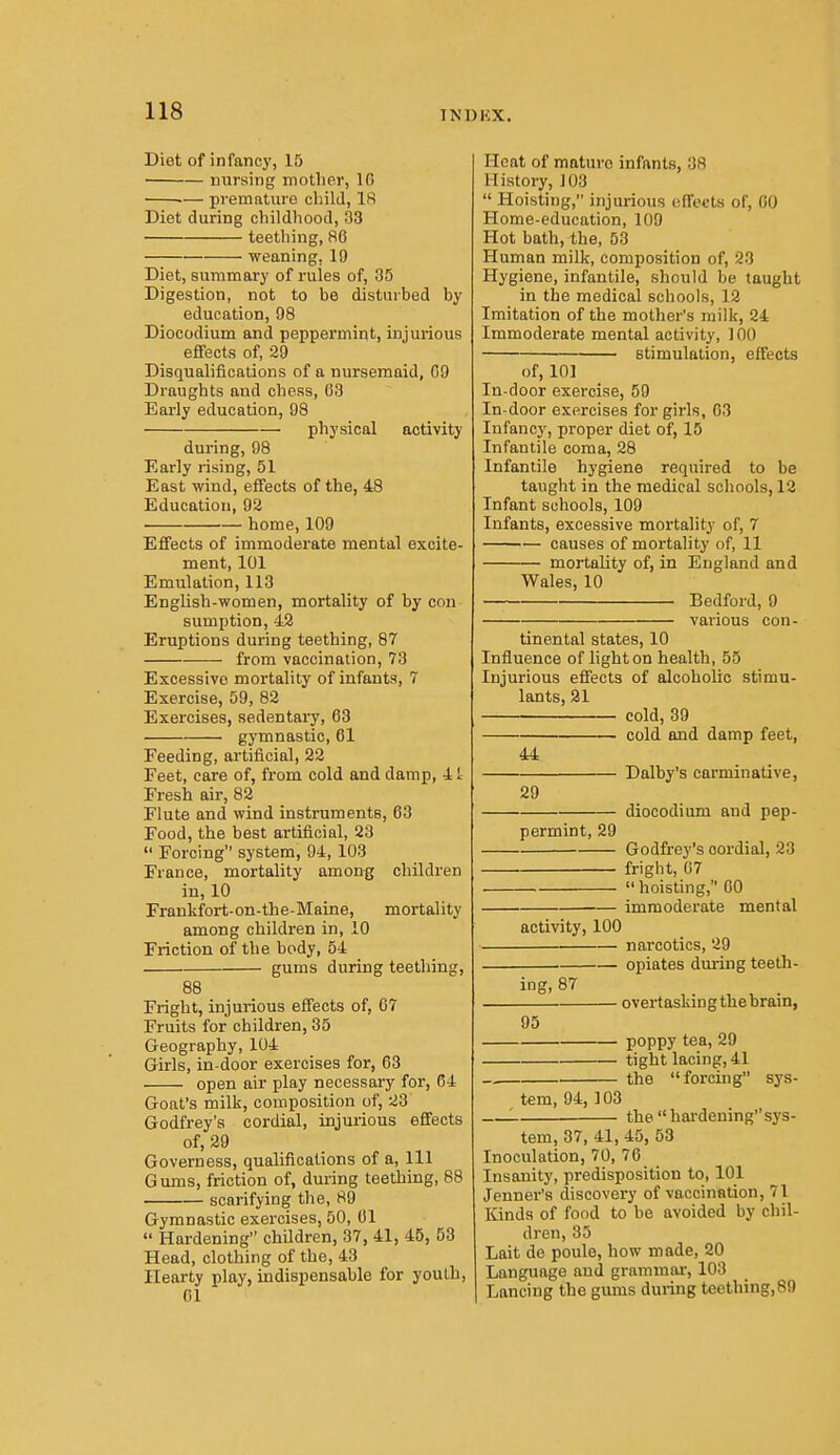 INBKX. Diet of infancy, 15 nursing motlier, 10 ■— premature cliild, 18 Diet during childhood, 33 teething, 86 weaning, 19 Diet, summary of rules of, 35 Digestion, not to be disturbed by education, 98 Diocodium and peppermint, injurious efifects of, 29 Disqualifications of a nursemaid, GO Draughts and chess, 03 Early education, 98 physical activity during, 98 Early rising, 51 East wind, effects of the, 48 Education, 92 home, 109 Effects of immoderate mental excite- ment, 101 Emulation, 113 English-women, mortality of by con sumption, 42 Eruptions during teething, 87 from vaccination, 73 Excessive mortality of infants, 7 Exercise, 59, 82 Exercises, sedentary, 63 gymnastic, 61 Feeding, artificial, 22 Feet, care of, from cold and damp, 4 L Fresh air, 82 Flute and wind instruments, 63 Food, the best artificial, 23  Forcing system, 94, 103 France, mortality among children in, 10 Frankfort-on-the-Maine, mortality among children in, 10 Friction of the body, 54 gums during teething, 88 Fright, injurious effects of, 67 Fruits for children, 35 Geography, 104 Girls, in-door exercises for, 63 open air play necessary for, 64 Goat's milk, composition of, 23 Godfrey's cordial, injurious effects of, 29 Governess, qualifications of a, 111 G urns, friction of, during teething, 88 scarifying the, 89 Gymnastic exercises, 50, 01  Hardening children, 37, 41, 45, 63 Head, clothing of the, 43 Hearty play, indispensable for youth, 01 Heat of mature infants, 38 History, 103  Hoisting, injurious ofi'et'ts of, CO Home-education, 109 Hot bath, the, 53 Human milk, composition of, 23 Hygiene, infantile, should be taught in the medical schools, 12 Imitation of the mother's milk, 24 Immoderate mental activity, 100 stimulation, effects of, 101 In-door exercise, 59 In-door exercises for girls, 03 Infancy, proper diet of, 15 Infantile coma, 28 Infantile hygiene required to be taught in the medical schools, 12 Infant schools, 109 Infants, excessive mortality of, 7 causes of mortality of, 11 mortality of, in England and Wales, 10 Bedford, 9 various con- tinental states, 10 Influence of light on health, 55 Injurious efiects of alcoholic stimu- lants, 21 cold, 39 cold and damp feet, 44 Dalby's carminative, 29 diocodium and pep- permint, 29 Godfrey's cordial, 23 fright, 07  hoisting, CO immoderate mental activity, 100 narcotics, 29 opiates dming teeth- ing, 87 overtasking thebram, 95 poppy tea, 29 tight lacing, 41 the forcing sys- tem, 94, 103 '. the hardeningsys- tem, 37, 41, 45, 53 Inoculation, 70, 70 Insanity, predisposition to, 101 Jenner's discovery of vaccination, 71 Kinds of food to be avoided by chil- dren, 35 Lait de poule, how made, 20 Language and grammai', 103 Lancing the gums during tecthing,89