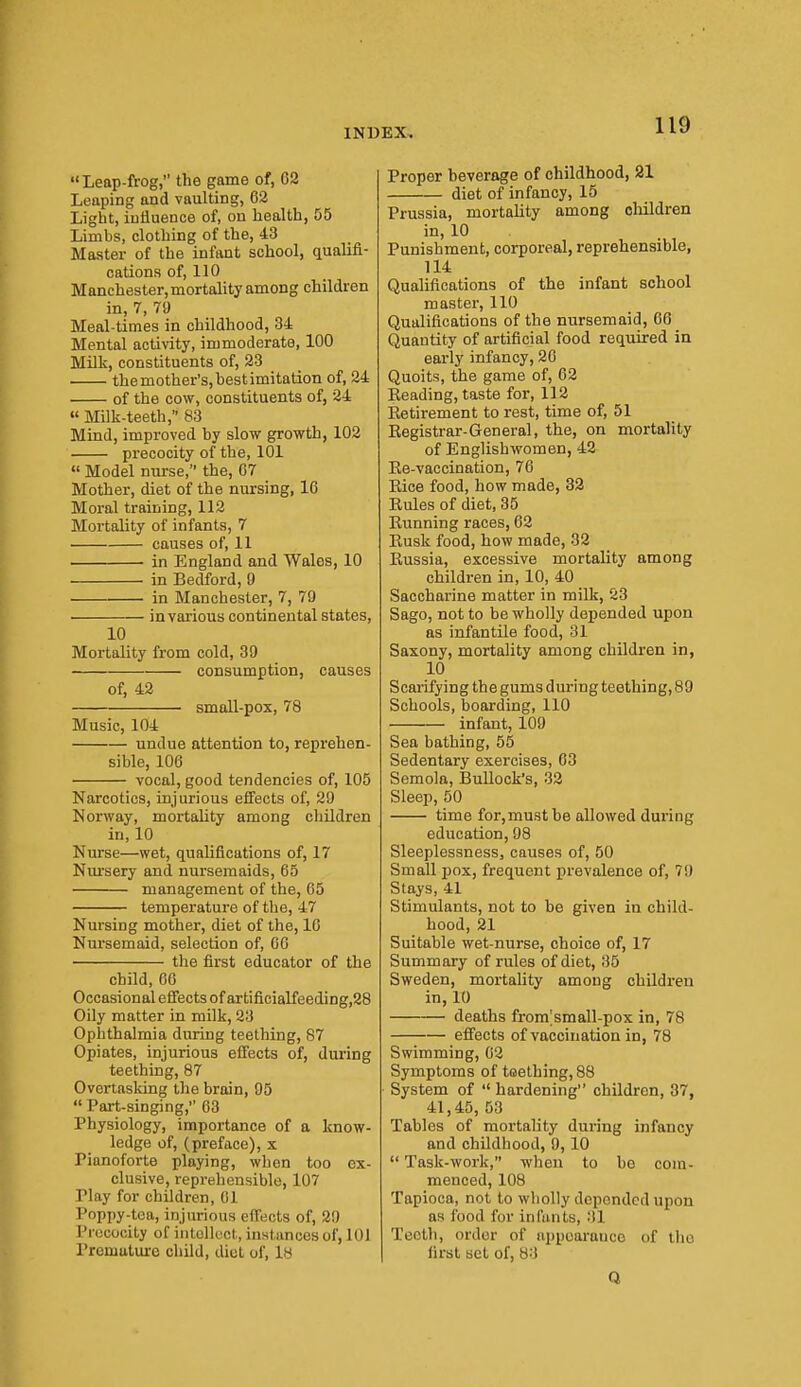 Leap-frog, the game of, 02 Leaping and vaulting, 62 Light, influence of, on health, 55 Limbs, clothing of the, 43 Master of the infant school, qualifi- cations of, 110 Manchester,mortality among children in, 7, 79 Meal-times in childhood, 34 Mental activity, immoderate, 100 Milk, constituents of, 23 themother'Sjbestimitation of, 24 of the cow, constituents of, 24 » Milk-teeth, 83 Mind, improved by slow growth, 102 precocity of the, 101  Model nurse, the, 67 Mother, diet of the nursing, 16 Moral training, 112 Mortality of infants, 7 causes of, 11 in England and Wales, 10 in Bedford, 9 in Manchester, 7, 79 in various continental states, 10 Mortality from cold, 39 consumption, causes of, 42 small-pox, 78 Music, 104 undue attention to, reprehen- sible, 106 vocal, good tendencies of, 105 Narcotics, injurious effects of, 29 Norway, mortality among children in, 10 Nurse—wet, qualifications of, 17 Nm'sery and nursemaids, 65 management of the, 65 temperature of the, 47 Nursing mother, diet of the, 16 Nursemaid, selection of, 06 the first educator of the child, 60 Occasional eflfects of artificialfeeding,28 Oily matter in milk, 23 Ophthalmia during teething, 87 Opiates, injurious effects of, during teething, 87 Overtasking the brain, 95  Part-singing, 63 Physiology, importance of a know- ledge of, (preface), x Pianoforte playing, when too ex- clusive, reprehensible, 107 Play for children, 01 Poppy-toa, injurious effects of, 29 Precocity of intellect, instances of, 101 Premature child, diet of, 18 Proper beverage of childhood, 21 diet of infancy, 15 Prussia, mortality among children in, 10 Punishment, corporeal, reprehensible, 114 Qualifications of the infant school master, 110 Qualifications of the nursemaid, 66 Quantity of artificial food required in early infancy, 20 Quoits, the game of, 02 Keading, taste for, 112 Eetirement to rest, time of, 51 Eegistrar-General, the, on mortality of Englishwomen, 42 Ee-vaccination, 70 Eice food, how made, 32 Eules of diet, 35 Eunning races, 62 Eusk food, how made, 32 Eussia, excessive mortality among children in, 10, 40 Saccharine matter in milk, 23 Sago, not to be wholly depended upon as infantile food, 31 Saxony, mortality among children in, 10 Scarifying the gums during teething, 89 Schools, boarding, 110 infant, 109 Sea bathing, 55 Sedentary exercises, 63 Semola, IBullock's, 32 Sleep, 50 time for, must be allowed during education, 98 Sleeplessness, causes of, 50 Small pox, frequent prevalence of, 79 Stays, 41 Stimulants, not to be given in child- hood, 21 Suitable wet-nurse, choice of, 17 Summary of rules of diet, 35 Sweden, mortality among children in, 10 deaths from;small-pox in, 78 efi'ects of vaccination in, 78 Swimming, 62 Symptoms of teething, 88 System of  hardening children, 37, 41,45, 53 Tables of mortality during infancy and childhood, 9,10  Task-work, when to be com- menced, 108 Tapioca, not to wholly depended upon as food for infiuits, 31 Teeth, order of iippoarauco of llio first set of, 83 Q