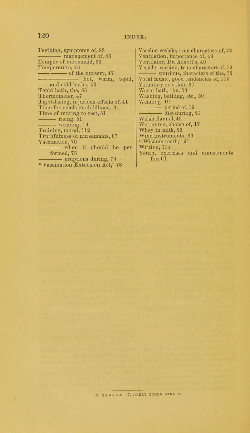 Teething, symptoms of, 83 management of, 80 Temper of nursemaid, 00 Temperature, 45 ; of the nursery, 47 hot, warm, tepid, and cold baths, 53 Tepid bath, the, 53 Tbermometer, 47 Tight-lacing, injurious effects of, 41 Time for meals in childhood, 34 Time of retiring to rest, 51 rising, 51 weaning, 19 Training, moral, 112 Truthfulness of nursemaids, 07 Vaccination, 70 when it should bo per- formed, 75 eruptions during, 73 ■  Vaccination Extension Act, 78 Vaccine vesicle, true characters of, 72 Ventilation, importance of, 49 Ventilator, Dr. Arnott's, 49 Vesicle, vaccine, true characters of, 72 spurious, characters of the, 75 Vocal music, good tendencies of, 105 Voluntary exertion, 00 Warm bath, the, 53 Washing, bathing, etc., 52 Weaning, 19 period of, ] 9 diet during, 20 Welsh flannel, 43 Wet-nurse, choice of, 17 Wliey in milk, 23 Wind instruments, 03  Wisdom teeth, 91 Writing, 104 Youth, exercises and amusements for, 01 T. mCUAUDS, Sr, OBEAT QUEEN STBEET.