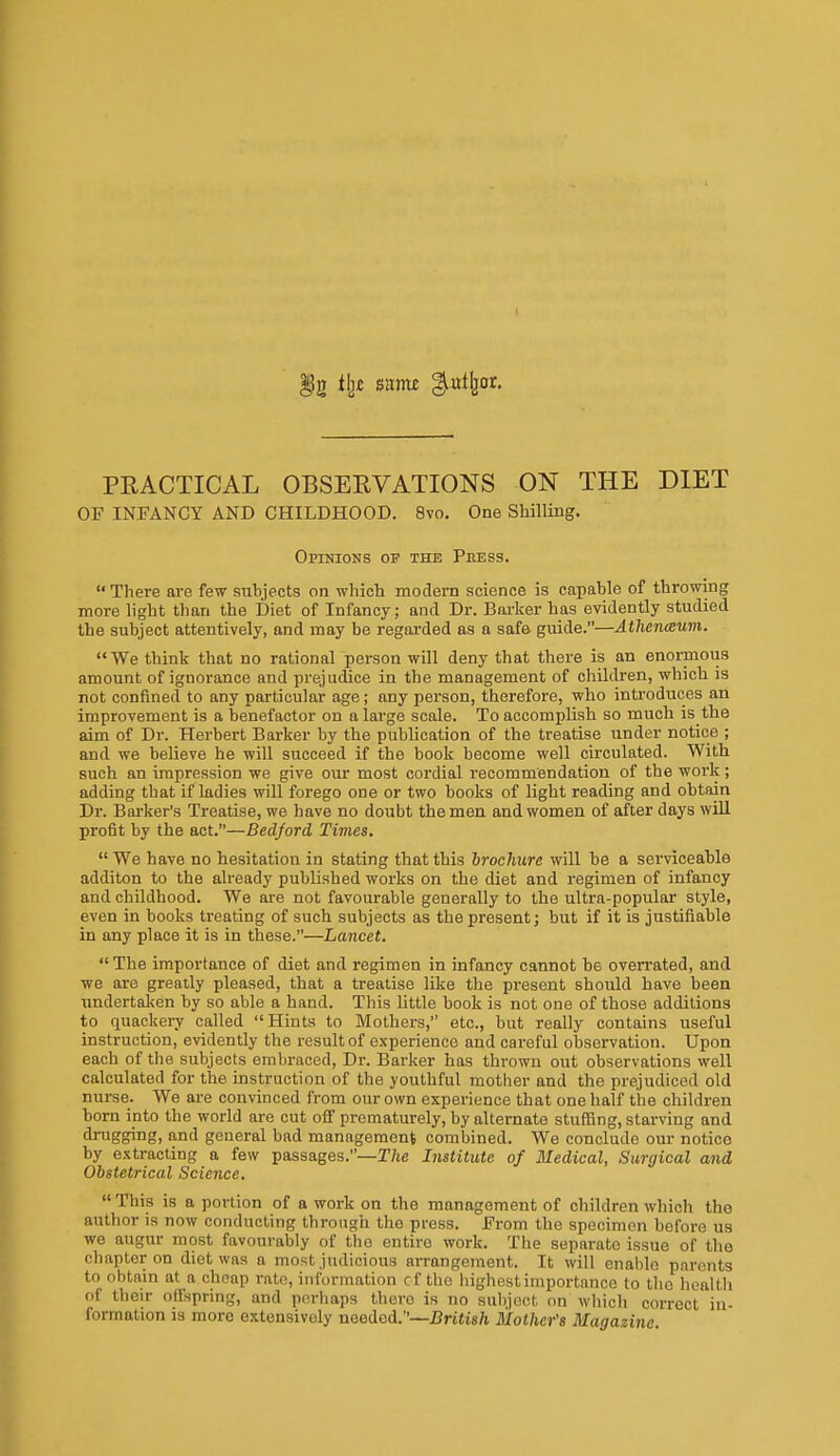 PRACTICAL OBSERVATIONS ON THE DIET OF INFANCY AND CHILDHOOD. 8vo. One Shilling. Opinions of the Press. There are few suhjects on which modern science is capable of throwing more light than the Diet of Infancy; and Dr. Barker has evidently studied the subject attentively, and may be regarded as a safe guide.—Athcnmum. We think that no rational person will deny that there is an enormous amount of ignorance and prejudice in the management of children, which is not confined to any particular age; any person, therefore, who introduces an improvement is a benefactor on a large scale. To accomplish so much is the aim of Dr. Herbert Barker by the publication of the treatise under notice ; and we believe he will succeed if the book become well circulated. With such an impression we give our most cordial recommendation of the work; adding that if ladies will forego one or two books of light reading and obtain Dr. Barker's Treatise, we have no doubt the men and women of after days will profit by the act.—Bedford Times.  We have no hesitation in stating that this brochure will be a serviceable additon to the already published works on the diet and regimen of infancy and childhood. We are not favourable generally to the ultra-popular style, even in books treating of such subjects as the present; but if it is justifiable in any place it is in these.—Lancet.  The importance of diet and regimen in infancy cannot be overrated, and we are greatly pleased, that a treatise like the present should have been undertalsen by so able a hand. This little book is not one of those additions to quackery called Hints to Mothers, etc., but really contains useful instruction, evidently the result of experience and careful observation. Upon each of the subjects embraced. Dr. Barker has thrown out observations well calculated for the instruction of the youthful mother and the prejudiced old nurse. We are convinced from our own experience that one half the children born into the world are cut off prematurely, by alternate stuffing, starving and drugging, and general bad management combined. We conclude our notice by extracting a few passages.—T/te Institute of Medical, Surgical and Obstetrical Science.  This is a portion of a work on the management of children which the author is now conducting through the press. From the specimen before us we augur most favourably of the entire work. The separate issue of the chapter on diet was a most judicious arrangement. It will enable parents to obtain at a cheap rate, information cf the highest importance to the heallli of their oifspring, and perhaps there is no subject on which correct in- formation IS more extensively needed.—British Mother's Magazine