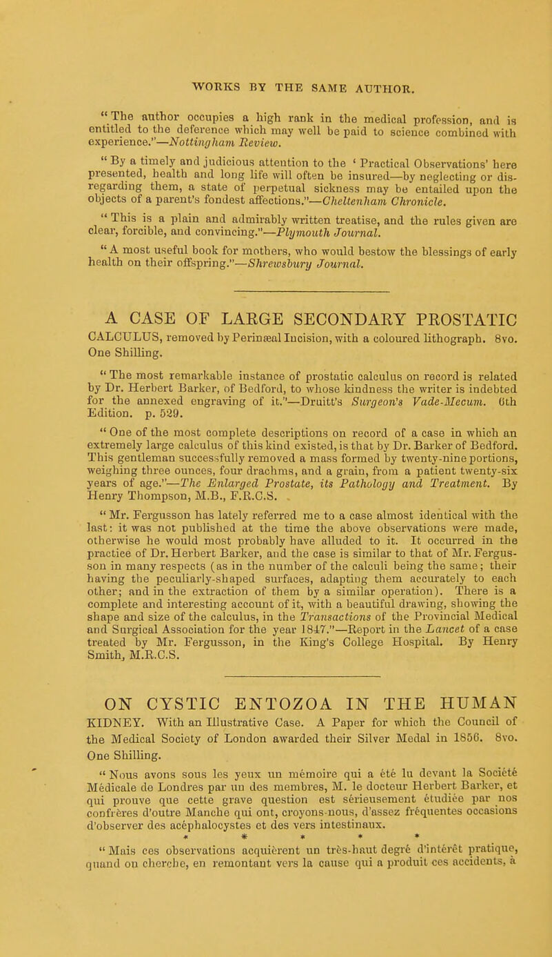  The author occupies a high rank in the medical profession, and is entitled to the deference which may well be paid to science combined with experience.—Nottingham Review.  By a timely and judicious attention to the ' Practical Observations' here presented, health and long life will often bo insured—by neglecting or dis- regarding them, a state of perpetual sickness may be entailed upon the objects of a pai-eut's fondest uSections.—Cheltenham Chronicle.  This is a plain and admirably written treatise, and the rules given are clear, forcible, and convincing.—Plymouth Journal.  A most useful book for mothers, who would bestow the blessings of early health on their offspring.—Shrewsbury Journal. A CASE OF LARGE SECONDARY PROSTATIC CALCULUS, removed by Perinseal Incision, with a coloured lithograph. 8vo. One Shilling.  The most remarkable instance of prostatic calculus on record is related by Dr. Herbert Barker, of Bedford, to whose kindness the writer is indebted for the annexed engraving of it.—Druitt's Surgeon's Vade-Mecum. (ith Edition, p. 529.  One of the most complete descriptions on record of a case in which an extremely large calculus of this kind existed, is that by Dr. Barker of Bedford. This gentleman successfully removed a mass formed by twenty-nine portions, weighing three ounces, four drachms, and a grain, from a patient twenty-six years of age.—The Enlarged Prostate, its Pathology and Treatment. By Henry Thompson, M.B., F.R.C.S.  Mr. Fergusson has lately referred me to a case almost identical with the last: it was not published at the time the above observations were made, otherwise he would most probably have alluded to it. It occurred in the practice of Dr. Herbert Barker, and the case is similar to that of Mr. Fergus- son in many respects (as in the number of the calculi being the same; their having the peculiarly-shaped surfaces, adapting them accurately to each other; and in the extraction of them by a similar operation). There is a complete and interesting account of it, with a beautiful drawing, showing the shape and size of the calculus, in the Transactions of the Provincial Medical and Surgical Association for the year 1847.—Report in the Lancet of a case treated by Mr. Fergusson, in the King's College Hospital. By Henry Smithy M.R.C.S. ON CYSTIC ENTOZOA IN THE HUMAN KIDNEY. With an Illustrative Case. A Paper for which the Council of the Medical Society of London awarded their Silver Medal in 1856. 8vo. One Shilling.  Nous avons sous les yeux un memoire qui a ete lu devant la Societfe Medicale de Londres par un des membres, M. le docteur Herbert Bai-ker, et qui prouve que cette grave question est serieusement etudieo par uos confi-feres d'outre Manche qui ont, croyons-uous, d'assez frequentes occasions d'observer des acephalocystes et des vers intestinaux. « « » » • Mais ces observations acquiferent un tr6s-haut degrfe d'interet pratique, qnand on cherche, en remontaut vers la cause qui a produit ces accidents, a