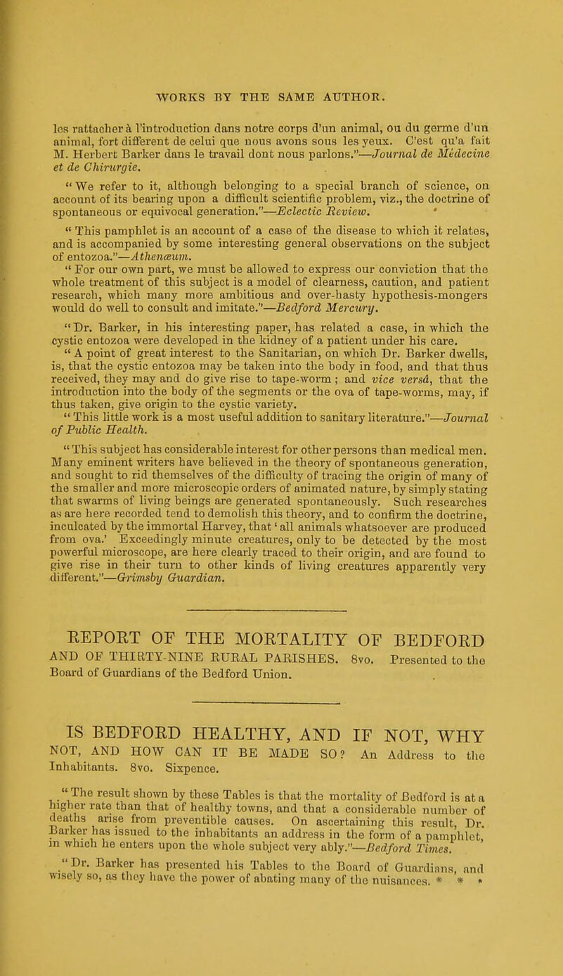 Ics rattacheri rintrodnction dans notro corps d'un animal, ou du germe d'lm animal, fort diflferent de celui que uous avons sous les yeux. C'est qu'a f'uit M. Herbert Barker dans le travail dont nous parlons.—Journal de Medecine et de Chinirgie.  We refer to it, although belonging to a special branch of science, on account of its bearing upon a difficult scientific problem, viz., the doctrine of spontaneous or equivocal generation.—Eclectic Review, '  This pamphlet is an account of a case of the disease to which it relates^ and is accompanied by some interesting general observations on the subject of entozoa.—Atlienaxmi.  For our own part, we must he allowed to express our conviction that the whole treatment of this subject is a model of clearness, caution, and patient reseai'ch, which many more ambitious and over-hasty hypothesis-mongers would do weU to consult and imitate.—Bedford Mercury.  Dr. Barker, in his interesting paper, has related a case, in which the cystic entozoa were developed in the kidney of a patient under his care.  A point of great interest to the Sanitarian, on which Dr. Barker dwells, is, that the cystic entozoa may be taken into the body in food, and that thus received, they may and do give rise to tape-worm ; and vice versd, that the introduction into the body of the segments or the ova of tape-worms, may, if thus taken, give origin to the cystic variety.  This little work is a most useful addition to sanitary literature.—Journal of Public Health. This subject has considerable interest for other persons than medical men. Many eminent writers have believed in the theory of spontaneous generation, and sought to rid themselves of the difficulty of tracing the origin of many of the smaller and more microscopic orders of animated nature, by simply stating that swarms of living beings are generated spontaneously. Such researches as are here recorded tend to demolish this theory, and to confirm the doctrine, inculcated by the immortal Harvey, that' all animals whatsoever are produced from ova.' Exceedingly minute creatures, only to be detected by the most powerful microscope, are here clearly traced to their origin, and are found to give rise in their turn to other kinds of living creatures apparently very different.—Grimsby Guardian. EEPORT or THE MORTALITY OF BEDFORD AND OF THIRTY-NINE EUEAL PAEISHES. 8vo. Presented to the Board of Guardians of the Bedford Union. IS BEDFORD HEALTHY, AND IF NOT, WHY NOT, AND HOW CAN IT BE MADE SO? An Address to tho Inhabitants. 8vo. Sixpence.  The result shown by these Tables is that the mortality of Bedford is at a higher rate than that of healthy towns, and that a considerable number of deaths arise from preventible causes. On ascertaining this result, Dr Barker has issued to the inhabitants an address in the form of a pamphlet in which he enters upon the whole subject very ably.—Bedford Times. Dr. Barker has presented his Tables to the Board of Guardians and wisely so, as they have the power of abating many of the nuisances. * * *