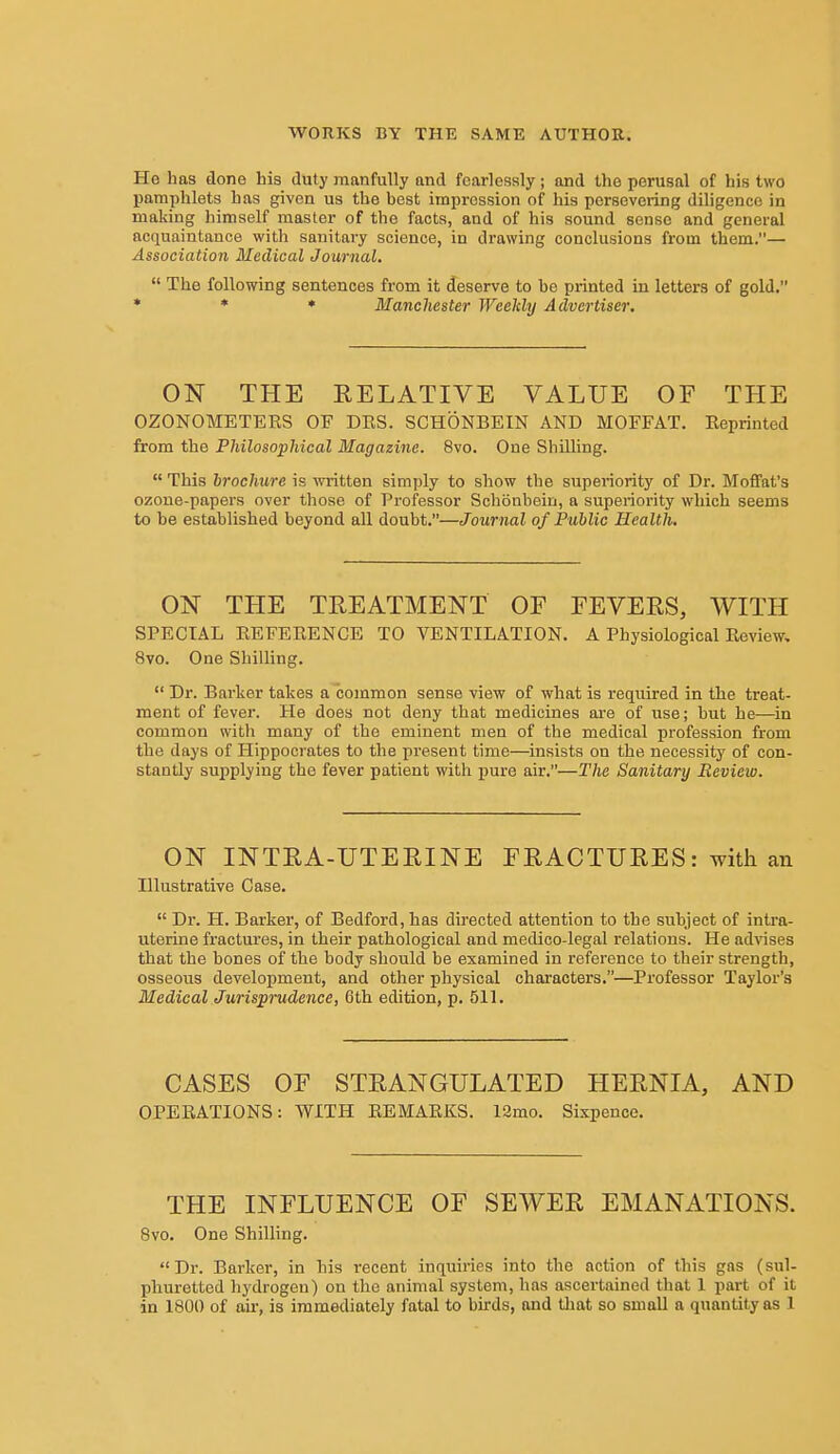 Ho has done his duty manfully and fearlessly; and the perusal of his two pamphlets has given us the best impression of his persevering diligence in making himself master of the facts, and of his sound sense and general acquaintance with sanitaiy science, in drawing conclusions from them.— Association Medical Journal.  The following sentences from it deserve to be printed in letters of gold, * * ♦ Manchester Weekly Advertiser, ON THE RELATIVE VALUE OF THE OZONOMETERS OF DES. SCHONBEIN AND MOFFAT. Reprinted from the Philosophical Magazine. 8vo. One Shilling.  This brochure is written simply to show the superiority of Dr. Moffat's ozone-papers over those of Professor Schonbeiu, a superiority which seems to be established beyond all doubt.—Journal of Public Health. ON THE TREATMENT OF FEVERS, WITH SPECIAL REFERENCE TO VENTILATION. A Physiological Review, 8vo. One Shilling.  Dr. Bai'ker takes a common sense view of what is required in the treat- ment of fever. He does not deny that medicines are of use; hut he—in common with many of the eminent men of the medical profession from the days of Hippocrates to the present time—insists on the necessity of con- stantly supplying the fever patient with pure air.—The Sanitary Review. ON INTRA-UTERINE FRACTURES: with an Illustrative Case.  Dr. H. Barker, of Bedford, has directed attention to the suhject of intra- uterine fractures, in their pathological and medico-legal relations. He ad-vises that the bones of the body should be examined in reference to their strength, osseous development, and other physical characters.—Professor Taylor's Medical Jurisprudence, 6th edition, p. 511. CASES OF STRANGULATED HERNIA, AND OPERATIONS: WITH REMARKS. 12mo. Sixpence. THE INFLUENCE OF SEWER EMANATIONS. 8vo. One Shilling. Dr. Barker, in his i-ecent inquiries into the action of this gas (sul- phuretted hydrogen) on the animal system, has ascertained that 1 part of it