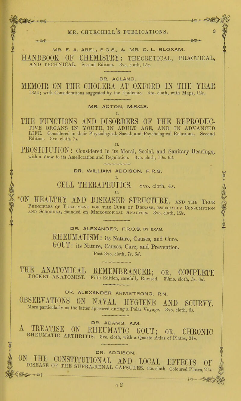 — — MR. F. A. ABEL, F.C.S., Sc. MR. C. L. BLOXAM. HANDBOOK OP CHEMISTEY: theoketical, practical, AND TECHNICAL. Second Edition. 8vo. cloth, 15s. DR. ACLAND. MEMOIE m THE CHOLEEA AT OXEOED IN THE TEAE 1854; with Considerations suggested by the Epidemic. 4to. cloth, with Maps, 12s. MR. ACTON, M.R.C.S. I. THE FUNCTIONS AND DISOEDEES OF THE EEPEODUC- TIVE ORGANS IN YOUTH, IN ADULT AGE, AND IN ADVANCED LIFE. Considered in their Physiological, Social, and Psychological Relations. Second Edition. 8to. cloth, 7s. II. PEOSTITUTION: Considered in its Moral, Social, and Sanitary Bearings, with a \^iew to its Amelioration and Regulation. 8vo. cloth, 10s. 6d. DR. WILLIAM ADDISON, F. R.S. CELL THEEAPEUTICS. Svo. doth, 4.. II. 'ON HEALTHY AND DISEASED STEUCTUEE, AND THE True Principles qf Treatment for the Curb op Disease, especially Consumption AND Scrofula, founded on Microscopical Analysis. Svo. cloth, 12s. DR. ALEXANDER, F.R.C.S. BY EXAM. EHEUMATISM: its Nature, Causes, and Cure. GOUT: its Nature, Causes, Cure, and Prevention. Post 8vo. cloth, 7s. 6d. ™p^n.i?^'^^^^I^^I^ EEMEMBEANCEE; OR, COMPLETE POCKET ANATOMIST. Fifth Edition, carefully Revised. 32^0. cloth, 3s. DR. ALEXANDER ARMSTRONG, R.N. OBSEEVATIONS ON NAYAL HYGIENE AND SCUEYY. More particularly as the latter appeared during a Polar Voyage. 8vo. cloth, 5s. DR. ADAMS, A.M. A TEEATISE ON EHEUMATIC GOUT; OR CHEONIO RHEUMATIC ARTHRITIS. 8vo. cloth, with a Q^to Itlas ol PlateV, 21. DR. ADDISON. ON THE CONSTITUTIONAL AND LOCAL FFFPrTq DISEASE OF THE SUPRA-RENAL cii\uLES.Xcth.Smes,2^^ '- II 2