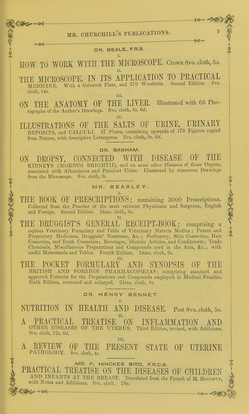 ^m^*^ MR. CHURCHILL'S PUBLICATIONS ■ ^  DR. BEALE, F.R.S. I. HOW TO WOEK WITH THE MICROSCOPE, dowu 8vo. doth, 5s. THE MICEOSCOPE, IN ITS APPLICATION TO PRACTICAL MEDICINE. With a Coloured Plate, and 270 Woodcuts. Second Edition, tivo. cloth, 14s. III. ON THE ANATOMY OE THE LITER, niustrated with 66 Pho- tographs of the Author's Drawuigs. 8vo. cloth, 6s. 6d. IV. ILLUSTRATIONS OE THE SALTS OF URINE, URINARY DEPOSITS, and CALCULI. 37 Plates, containing upwards of 170 Figures copied from Nature, with descriptive Letterpress. 8vo. cloth, 9s. 6d. DR. BASHAM. ON DROPSY, CONNECTED WITH DISEASE OE THE KIDNEYS (MORBUS BRIGHTII), and on some other Diseases of those Organs, associated with Albuminous and Purulent Urine. Illustrated by numerous Drawings from the Microscope. 8vo. cloth, 9s. MR. BEASLEY. THE BOOK OE PRESCRIPTIONS; containiDg 3000 Prescriptions. Collected from the Practice of the most eminent Physicians and Surgeons, English and Foreign. Second Edition. 24mo. cloth, 6s. THE DRUGGIST'S GENERAL' RECEIPT-BOOK: comprising a copious Veterinary Formulary and Table of Veterinarj' Materia Medica ; Patent and Proprietary Medicines, Druggists' Nostrums, &c. ; Perfumer}', Skin Cosmetics, Hair Cosmetics, and Teeth Cosmetics; Beverages, Dietetic Articles, and Condiments; Trade Chemicals, Miscellaneous Preparations and Compounds used in the Arts, &c.; with useful Memoranda and Tables. Fourth Edition. 24mo. cloth, 6s. III. THE POCKET FORMULARY AND SYNOPSIS OF THE BRITISH AND FOREIGN PHARMACOPOEIAS; comprising standard and approved Formulae for the Preparations and Compounds employed in Medical Practice. Sixth Edition, corrected and enlarged. 24ino. cloth, 6s. DR. HENRY BENNET. NUTRITION IN HEALTH AND DISEASE. Post 8vo. doth, 5*. A PRACTICAL TREATISE oN INFLAMMATION AND OTHER DISEASES OF THE UTERUS. Third Edition, revised, with Additions. 8vo. cloth, 12s. 6d. III. A REVIEW OF THE PRESENT STATE OF UTERINE PATHOLOGY. 8vo. cloth, 4s. MR. P. HINCKES BIRD, F.R.O.S. PRACTICAL TREATISE ON THE DISEASES OF CHILDREN 6 AND INFANTS AT THE BREAST. Translated from the French of M. Bouchut, » with Notes and Additions. 8vo. cloth. 20s )s.