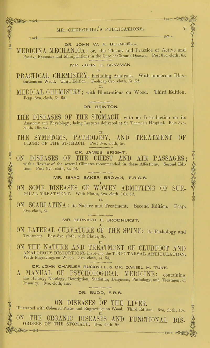 DR. JOHN W. F. BLUNDELL. MEDICINA MECHANICA ; or, the Theory and Practice of Active and Passive Exercises and Manipulations in the Cure of Chronic Disease. Post 8vo. cloth, 6s. MR. JOHN E. BOWMAN. I. PRACTICAL CHEMISTRY, including Analysis. With numerous Illus- trations on Wood. Third Edition. Foolscap 8vo. cloth, 6s. 6d. II. MEDICAL CHEMISTRY; with illustrations on Wood. Third Edition. Fcap, 8vo. cloth, 6s. 6d. DR. BRINTON. THE DISEASES OE THE STOMACH, with au introduction on its Anatomy and Physiology; being Lectures delivered at St. Thomas's Hospital. Post 8vo. cloth, lOs. 6d. THE SYMPTOMS, PATHOLOGY, AND TREATMENT OF ulcer of the stomach. Post 8vo. cloth, 5s. DR. JAMES BRIGHT. ON DISEASES OE THE CHEST AND AIR PASSAGES; with a Review of the several Climates recommended in these Affections. Second Edi- tion. Post 8vo. cloth, 7s. 66?. MR. ISAAC BAKER BROWN, F.R.C.S. ON SOME DISEASES OE WOMEN ADMITTING OF SUR- GICAL TREATMENT. With Plates, 8vo. cloth, 10s. 6d. II. ON SCARLATINA: its Natui-e and Treatment. Second Edition. Fcap. 8vo. cloth, 3s. MR. BERNARD E. BRODHURST. ON LATERAL CURYATURE OF THE SPINE: its Pathology and Treatment. Post 8vo. cloth, with Plates, 3s. ON THE NATURE AND TREATMENT OF CLUBFOOT AND ANALOGOUS DISTORTIONS involving the TIBIO-TARSAL ARTICULATION. With Engravings on Wood. 8vo. cloth, 4s. 6d. DR. JOHN CHARLES BUCKNILL, &> DR. DANIEL H. TUKE A MANUAL OF PSYCHOLOGICAL MEDICINE: containing the History, Nosology, Description, Statistics, Diagnosis, Pathology, and Treatment of Insanity. 8vo. cloth, 15s. DR. BUDD, F.R.S. ON DISEASES OF THE LITER. Illustrated with Coloured Plates and Engravings on Wood. Third Edition. 8vo. cloth, 16s. ON THE ORGANIC DISEASES AND FUNCTIONAL Dis- orders OF THE STOMACH. 8vo. cloth, 9s. -•-©•£