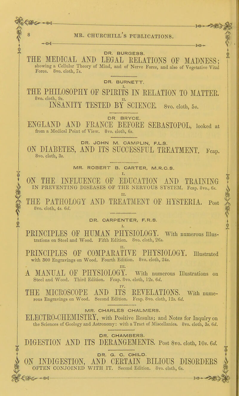 — DR. BURGESS. THE MEDICAL AND LEGAL RELATIONS OF MADNESS; showing a Cellular Theory of Mind, and of Nerve Force, and also of Vegetative Vital Force. 8vo. cloth, 7s. DR. BURNETT. THE PHILOSOPHY OF SPIRITS IN RELATION TO MATTER. 8vo. cloth, 9s. II. INSANITY TESTED BY SCIENCE. 8vo. cloth, 5.. DR. BRYCE. ENGLAND AND FRANCE BEFORE SEBASTOPOL, looked at from a Medical Point of View. 8vo. cloth, 6s. DR. JOHN M. CAMPLIN, F.L.S. ON DIABETES, AND ITS SUCCESSFUL TREATMENT. Fcap. 8vo. cloth, 3s. MR. ROBERT B. CARTER, M.R.C.S. I. ON THE INFLUENCE OF EDUCATION AND TRAINING IN PREVENTING DISEASES OF THE NERVOUS SYSTEM. Fcap. 8vo., 6s. II. THE PATHOLOGY AND TREATMENT OF HYSTERIA. Post % 8vo. cloth, 4s. 6d. ^ DR. CARPENTER, F.R.S. i ■ i PRINCIPLES OF HUMAN PHYSIOLOGY. With numerous nius- trations on Steel and Wood. Fifth Edition. 8vo. cloth, 26s. PRINCIPLES OF COMPARATIYE PHYSIOLOGY, niustrated with 300 Engravings on Wood. Fourth Edition. 8vo. cloth, '24s. ni. A MANUAL OF PHYSIOLOGY. With numerous Illustrations on Steel and Wood. Third Edition. Fcap. 8vo. cloth, 12s. 6d. IV. THE MICROSCOPE AND ITS REVELATIONS. With nume- rous Engravings on Wood. Second Edition. Fcap. 8vo. cloth, 12s. 6d. MR. CHARLES CHALMERS. ELECTRO-CHEMISTRY, with Positive Results; and Notes for Inquiiyon the Sciences of Geology and Astronomy: with a Tract of Miscellanies. 8vo. cloth, 3s. 6d. DR. CHAMBERS. DIGESTION AND ITS DERANGEMENTS. Post 8vo. doth, io«. 6^?. DR. G. C. CHILD. ' ON INDIGESTION, AND CERTAIN BILIOUS DISORDERS i I OFTEN CONJOINED WITH IT. Second Edition. 8vo. cloth, 6s. f^i^^~ • J^*-'^!®^!