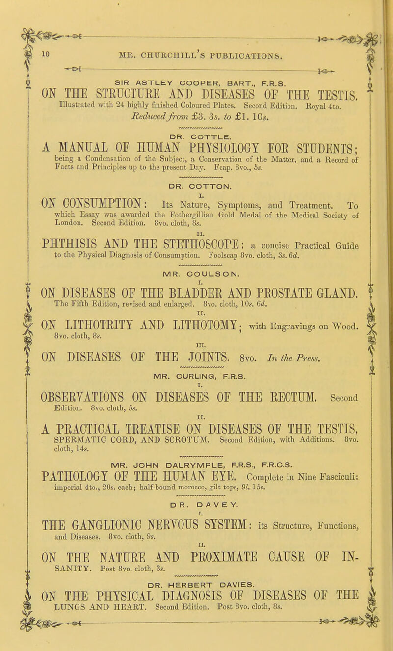 ^ — — MR. Churchill's publications. ^ SIR ASTLEY COOPER, BART., F.R.S. ON THE STKIJCTUEE AND DISEASES OF THE TESTIS. Illustrated with 24 highly finished Coloured Plates. Second Edition. Royal 4to. Reduced from £3. 3s. to £l. 10s. DR. COTTLE. A MANUAL OF HUMAN PHYSIOLOGY FOE STUDENTS; being a Condensation of the Subject, a Conservation of the Matter, and a Record of Facts and Principles up to the present Day. Fcap. 8vo., 6s. i DR. COTTON. I. ON CONSUMPTION: its Nature, Symptoms, and Treatment. To which Essay was awarded the Fothergillian Gold Medal of the Medical Society of London. Second Edition. 8vo. cloth, 8s. PHTHISIS AND THE STETHOSCOPE: a concise Practical Guide to the Physical Diagnosis of Consumption. Foolscap 8vo. cloth, 3s. 6rf. MR. COULSON. t ON DISEASES OF THE BLADDER AND PEOSTATE GLAND. ! The Fifth Edition, revised and enlarged. 8vo. cloth, 10s. Qd. II. ON LITHOTEITY AND LITHOTOMY; with Engravings on Wood. Bvo. cloth, 8s. in. ON DISEASES OF THE JOINTS. Svo. in the Press. MR. CURLING, F.R.S. OBSEEYATIONS ON DISEASES OF THE EECTUM. Second Edition. 8vo. cloth, Ss. A PEACTICAL TEEATISE ON DISEASES OF THE TESTIS, SPERiMATIC CORD, AND SCROTUM. Second Edition, with Additions. 8vo. cloth, 14s. MR. JOHN DALRYMPLE, F.R.S., F.R.C.S. PATHOLOGY OF THE HUMAN EYE. Complete in Nine Fasciculi: imperial 4to., 20s. each; half-bound morocco, gilt tops, 9Z. 15s. DR. D A V E Y. THE GANGLIONIC NEEYOUS'SYSTEM: its structure, Functions, and Diseases. 8vo. cloth, 9s. n. ON THE NATUEE AND PEOXIMATE CAUSE OF IN- SANITY. Post 8vo. cloth, 3s. DR. HERBERT DAVIES. ON THE PHYSICAL DIAGNOSIS OF DISEASES OF THE LUNGS AND HEART. Second Edition. Post 8vo. cloth, 8s.