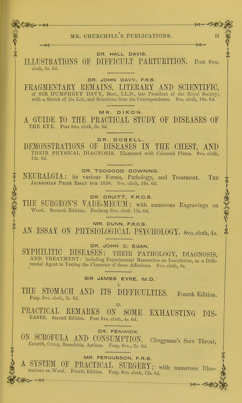 je— DR. HALL DAVIS. ILLUSTRATIONS OF DIFFICULT PARTURITION. Post 8vo. cloth, 6s. 6d. DR. JOHN DAVY, F.R.S. FRAGMENTARY REMAINS, LITERARY AND SCIENTIFIC, of SIR HUMPHREY DAVY, Bart., LL.D., late President of the Royal Society; with a Sketch of his Life, and Selections from his Correspondence. 8vo. cloth, 10s. 6d. MR. DIXON. A GUIDE TO THE PRACTICAL STUDY OF DISEASES OF THE EYE. Post 8vo. cloth, 8s. 6d. DEMONSTRATIONS 0F° DISEASES iN THE CHEST, AND THEIR PHYSICAL DIAGNOSIS. Illustrated with Coloured Plates. 8vo. cloth, 12s. 6d. DR. TOOGOOD DOWNING. 0 NEURALGIA; its various Forms, Pathology, and Treatment. The Jaoksonian Prize Essay for 1850. 8vo. cloth, 10s. 6d. DR. DRUITT, F.R.C.S. THE SURGEON'S VADE-MECmi; with numerous Engravings on Wood. Seventh Edition. Foolscap 8vo. cloth I2s. 6d. MR. DUNN, F.R.C.S. AN ESSAY ON PHYSIOLOGICAL PSYCHOLOGY. 8vo. doth, 4.. DR. JOHN C. EGAN. SYPHILITIC DISEASES: their pathology, diagnosis, AND TREATMENT : including Experimental Researches on Inoculation, as a Diffe- rential Agent in Testing the Character of these Affections. 8vo. cloth, 9s. SIR JAMES EYRE, M. D. THE STOMACH AND ITS DIFFICULTIES. Fourth Edition. Fcap. 8vo. cloth, 2s. 6d. PRACTICAL REMARKS On SOME EXHAUSTING DIS- EASES. Second Edition. Post 8vo. cloth, 4s. 6d. DR. FENWICK. ^^c£h^?^^^/ CONSUMPTION. Clergyman's Sore Throat, Catarrh, Croup, Bronchitis, Asthma. Fcap. 8vo., 2s. 6d. MR. FERGUSSON, F.R.S A SYSTEM OF PRACTICAL SURGERY; with numerous illus- trations on wood. Fourth Edition. Fcap. 8vo. cloth. 12s. 6rf. '^'^ lUUS «»' —o{ ■ .