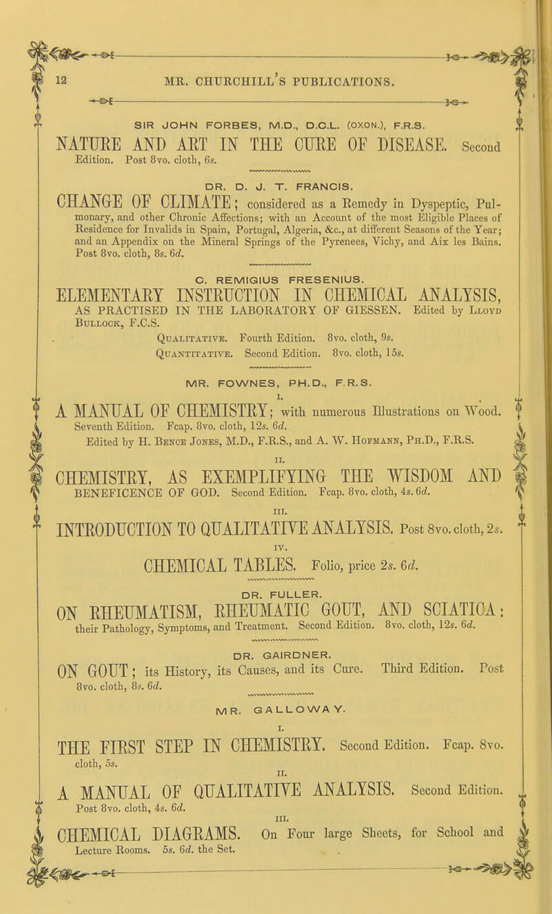 ' Pt JO- SIR JOHN FORBES, M.D., D.C.L. (OXON.), F.R.S. MTTJEE AND AET IN THE CUEE OF DISEASE. Second Edition. Post 8vo. clotL, fis. DR. D. J. T. FRANCIS. CHANGE OF CLIMATE; considered as a Remedy in Dyspeptic, Pul- monary, and other Chronic Affections; with an Account of the most Eligible Places of Residence for Invalids in Spain, Portugal, Algeria, &c., at different Seasons of the Year; and an Appendix on the Mineral Springs of the Pyrenees, Vichy, and Aix les Bains. Post 8vo. cloth, 8s. 6d. C. REMIGIUS FRESENIUS. ELEMENTAEY INSTEUCTION IN CHEMICAL ANALYSIS, AS PRACTISED IN THE LABORATORY OF GIESSEN. Edited by Lloyd Bullock, F.C.S. Qualitative. Fourth Edition. Bvo. cloth, 9s. Quantitative. Second Edition. 8vo. cloth, ISs. MR. FOWNES, PH.D., F.R.S. I. A MANUAL OF CHEMISTET; with numerous niustrations on Wood. Seventh Edition. Fcap. 8vo. cloth, 12s. 6d. Edited by H. Benoe Jones, M.D., F.R.S., and A. W. Hofmann, Ph.D., F.R.S. CHEMISTEY, AS EXEMPLIFYING THE WISDOM AND BENEFICENCE OF GOD. Second Edition. Fcap. 8vo. cloth, 4s. 6d. in. INTEODHCTION TO QUALITATIIT^ ANALYSIS. Post8vo.ciot]a,2.. IV. CHEMICAL TABLES.^PoHo, price 2s. Gd. DR. FULLER. ON EHEUMATISM, EHEUMATIC GODT, AND SCIATICA: their Pathology, Symptoms, and Treatment. Second Edition. 8vo. cloth, 12s. 6c?. DR. GAIRDNER. ON GOUT ; its History, its Causes, and its Cui-e. Tliii-d Edition. Post 8vo. cloth, 8s. 6d. MR. GALLOWAY. I. THE FIEST STEP IN CHEMISTEY. Second Edition. Fcap. 8vo. cloth, OS. 11. A MANUAL OF QUALITATIVE ANALYSIS. Second Edition. Post 8vo. cloth, 4s. 6d. III. CHEMICAL DIAGEAMS. On Four large Sheets, for School and Lecture Rooms. 5s. 6c?. the Set. ^Sf^^ J«*-5«>