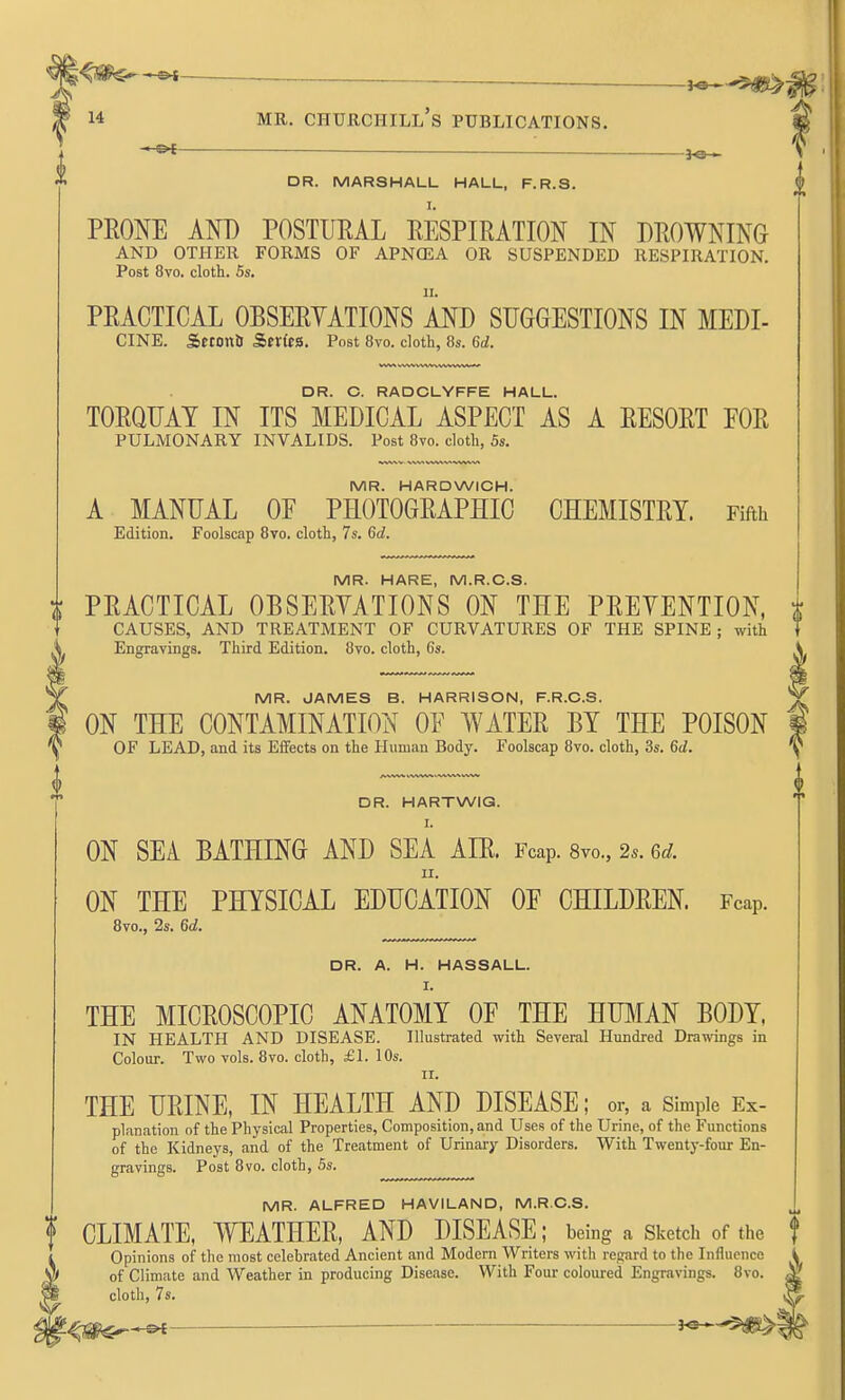 —©* _ ■ _ DR. MARSHALL HALL, F.R.S. PEONE AND POSTURAL EESPIRATION IN DROWNING AND OTHER FORMS OF APNOSA OR SUSPENDED RESPIRATION. Post 8vo. cloth. 5s. PRACTICAL OBSERYATIONS AND SUGGESTIONS IN MEDI- CINE. Setonb Sfn'ta. Post 8vo. cloth, 8s. 6d. DR. O. RADCLYFFE HALL. TORQUAY IN ITS MEDICAL ASPECT AS A RESORT FOR PULMONARY INVALIDS. Post 8vo. cloth, 5s. MR. HARDWICH. A MANUAL OF PHOTOGRAPHIC CHEMISTRY. Fifth Edition. Foolscap 8vo. cloth, 7s. 6d. MR. HARE, M.R.C.S. PRACTICAL OBSERYATIONS ON THE PREYENTION, CAUSES, AND TREATMENT OF CURVATURES OF THE SPINE; with Engravings. Third Edition. 8yo. cloth, 6s. MR. JAMES B. HARRISON, F.R.C.S. ON THE CONTAMINATION OF WATER BY THE POISON OF LEAD, and its Effects on the Human Body. Foolscap 8vo. cloth, 3s. 6d. DR. HARTWIG. I. ON SEA BATHING AND SEA AIR. Fcap. 8vo., 2.. Qd. II. ON THE PHYSICAL EDUCATION OF CHILDREN. Fcap. 8vo., 2s. 6d. DR. A. H. HASSALL. I. THE MICROSCOPIC ANATOMY OF THE HUMAN BODY, IN HEALTH AND DISEASE. Illustrated with Several Hundred Drawings in Colour. Two vols. 8vo. cloth, £1. 10s. II. THE URINE, IN HEALTH AND DISEASE; or, a Simple Ex- planation of the Physical Properties, Composition, and Uses of the Urine, of the Functions of the Kidneys, and of the Treatment of Urinary Disorders. With Twenty-four En- gravings. Post 8vo. cloth, 5s. MR. ALFRED HAVILAND, M.R.C.S. CLIMATE, WEATHER, AND DISEASE; being a Sketch of the Opinions of the most celebrated Ancient and Modern Writers with rccard to the Influence of Climate and Weather in producing Disease. With Four coloured Engravings. 8vo. cloth, 7s.