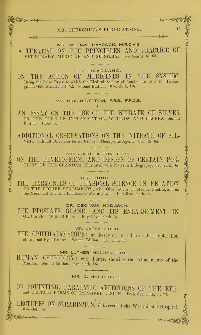 l^^^- —— MR. CHUECIIILL's PUBLICATIONS. »^ _— 3^ MR. WILLIAM HAYCOCK, M.R.C.V.S. A TREATISE ON THE PRINCIPLES AND PRACTICE OF VETERINARY MEDICINE AND SURGERY. 8vo. boards, 6s. 6d. ON THE ACTION OE^''MEDICINES' IN THE SYSTEM. Being the Prize Essay to which the Medical Society of London awarded the Fother- gillian Gold Medal for 1852. Second Edition. 8vo. cloth, 10s. MR. HIGGINBOTTOM, F.R.S., F.R.C.S. I. AN ESSAY ON THE USE OF THE NITRATE OF SILYER IN THE CURE OF INFLAMMATION, WOUNDS, AND ULCERS. Second Edition. Price Ss. II. ADDITIONAL OBSERYATIONS ON THE NITRATE OF SIL- VBR; with full Directions for its Use as a Therapeutic Agent. 8vo., 2s. 6d. MR. JOHN HILTON, F.R.S. ON THE DEYELOPMENT AND DESIGN OF CERTAIN POR- TIONS OF THE CRANIUM. Illustrated with Plates in Lithography. 8vo. cloth, 6s. THE HARMONIES OF PHYSIcirSCIENCE IN RELATION TO THE HIGHER SENTIMENTS; with Observations on Medical Studies, and on Sf the Moral and Scientific Relations of Medical Life. Post 8vo., cloth, 4s. DR. DECIMUS HODGSON. THE PROSTATE GLAND, AND ITS ENLARGEMENT IN OLD AGE. With 12 Plates. Royal 8vo., cloth, 6s. MR. JABEZ HOGG. THE OPHTHALMOSCOPE : an Essay on its value in the Exploration of Internal Eye Diseases. Second Edition. Cloth, 3s. 6d. MR. LUTHER HOLDEN, F R.C.S. HUMAN OSTEOLOGY : with Plates, showing the Attachments of the Muscles. Second Edition. 8vo. cloth, 16s. MR. C. HOLTHOUSE. ON SQUINTING, PARALYTIc' AFFECTIONS OF THE EYE and CERTAIN FORMS OF IMPAIRED VISION. Fcap. Bvo. cloth, 4s. 6d. ' • LECTURES ON STRABISMIIS,delivered at the Westminster Hospital. ' 8vo. cloth, 4s. ^ r,