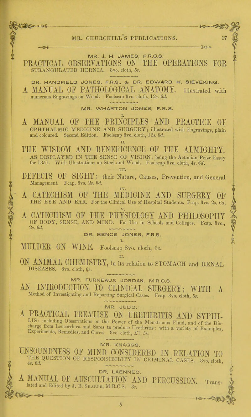 l^m^^ ^^^ss^% MR. Churchill's publications. 17 —s^- —— MR. J. H. JAMES, F.R.C.S. PEACTICAL OBSERYATIONS ON THE OPEEATIONS FOR strangulated hernia. Svo. cloth, Ss. DR. HANDFIELD JONES, F.R.S., So DR. EDWARD H. SIEVEKINQ. A MANUAL OF PATHOLOGICAL ANATOMY, illustrated with numerous Engravings on Wood. Foolscap 8vo. cloth, 12s. Qd. MR. WHARTON JONES, F.R.S. A MANUAL OF THE PRINCIPLES AND PRACTICE OF OPHTHALMIC MEDICINE AND SURGERY; illustrated with Engravings, plain and coloured. Second Edition. Foolscap 8vo. cloth, 12s. Gd. THE WISDOM AND BENEFICENCE OF THE ALMIGHTY, AS DISPLAYED IN THE SENSE OF VISION; being the Actonian Prize Essay for 1851. With Illustrations on Steel and Wood. Foolscap 8vo. cloth, 4s. 6d. III. DEFECTS OF SIGHT; their Nature, Causes, Prevention, and General Management. Fcap. 8vo. 2s. 6d. A CATECHISM OF THE MEDICINE AND SURGERY OF THE EYE AND EAR. For the Clinical Use of Hospital Students. Fcap. 8vo. 2s. 6(/. A CATECHISM OF THE PHYSIOLOGY AND PHILOSOPHY ^ OF BODY, SENSE, AND MIND. For Use in Schools and Colleges. Fcap. 8vo., | 2s. M. \ DR. BENCE JONES, F.R.S. MULDER ON WINE. Foolscap 8vo. doth, 6*. ON ANIMAL CHEMISTRY, in its relation to STOMACH and RENAL DISEASES. 8vo. cloth, (Js. MR. FURNEAUX JORDAN, M.R.C.S. AN INTRODUCTION TO CLINICAL SURGERY; WITH A Method of Invesligatmg and Reporting Surgical Cases. Fcap. 8vo. cloth, 5s. MR. JUDD. A PRACTICAL TREATISE ON URETHRITIS AND SYPHI- LIS : including Observations on the Power of the Menstruous Fluid, and of the Dis- charge from Leucorrhrea and Sores to produce Urethritis: with a variety of Examples Expenments, Remedies, and Cures. 8vo. cloth, £1. 5s. MR. KNAQGS. UNSOUNDNESS OF MIND CONSIDERED IN RELATION TO ™6^c;^^^^'^^^ RESPONSIBILITY IN CRIMINAL CASES. 8yo. cloth, A MANUAL OF AUSGUL^ATIOrMD PERCUSSION. Trans- lated and Edited by J. B. Shaiipe, M.R.C.S. .3s.