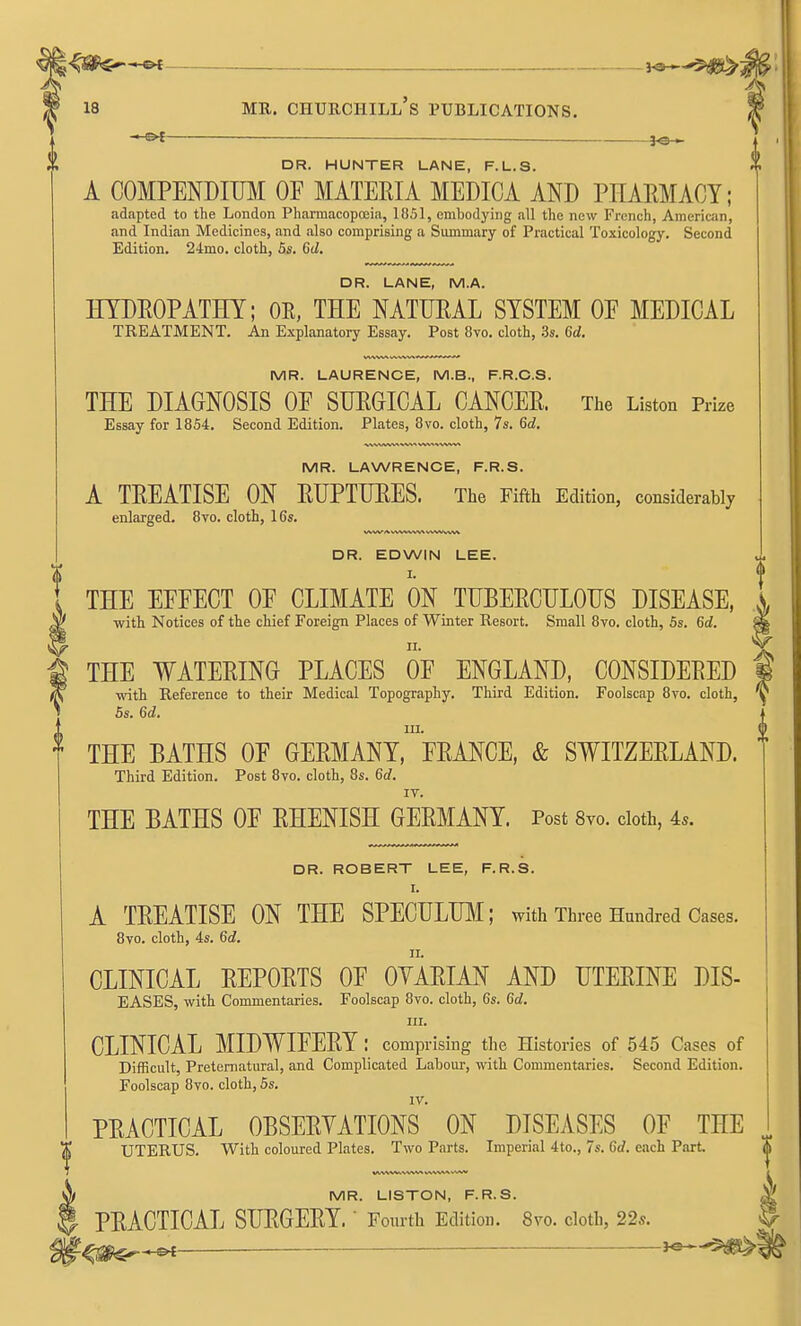 J^^$^ ^ 18 MR. Churchill's publications. | —^t ■ — ™ DR. HUNTER LANE, F.L.S. A COMPENDIUM OF MATERIA MEDICA AND PHARMACY; adapted to the London Pharmacopffiia, 1851, embodying all the new French, Ameriain, and Indian Medicines, and also comprising a Summary of Practical Toxicology. Second Edition. 24mo. cloth, Bis. 6d. DR. LANE, M.A. HYDROPATHY; OE, THE NATURAL SYSTEM OF MEDICAL TREATMENT. An Explanatory Essay. Post 8vo. cloth, ds. 6d. MR. LAURENCE, M.B., F.R.C.S. THE DIAGNOSIS OF SURGICAL CANCER. The Liston Prize Essay for 1854. Second Edition. Plates, 8vo. cloth, 7s. 6d. MR. LAWRENCE, F.R.S. A TREATISE ON RUPTURES. The Fifth Edition, considerably enlarged. 8vo. cloth, 16s. DR. EDWIN LEE. I. THE EFFECT OF CLIMATE ON TUBERCULOUS DISEASE, with Notices of the chief Foreign Places of Winter Resort. Small 8vo. cloth, 5s. 6d. THE WATERING PLACES OF ENGLAND, CONSIDERED with Reference to their Medical Topography. Third Edition. Foolscap 8vo. cloth, 6s. 6d. 111. THE BATHS OF GERMANY, FRANCE, & SWITZERLAND. Third Edition. Post 8vo. cloth, 8s. 6c?. IV. THE BATHS OF RHENISH GERMANY. Post Syo. cloth, 4s. DR. ROBERT LEE, F.R.S. I. A TREATISE ON THE SPECULUM; with Three Hundred Cases. 8vo. cloth, 4s. 6d. CLINICAL REPORTS OF OVARIAN AND UTERINE DIS- EASES, with Commentaries. Foolscap 8vo. cloth, 6s. 6d. III. CLINICAL MIDWIFERY : comprising the Histories of 545 Cases of Difficult, Preternatural, and Complicated Labour, with Commentaries. Second Edition. Foolscap 8to. cloth, 5s. IV. PRACTICAL OBSERVATIONS ON DISEASES OF THE ^ UTERUS. With coloured Plates. Two Parts. Imperial 4to., 7s. 6d. each Part MR. LISTON, F.R.S. ^ PRACTICAL SURGERY. ' Fourth Edition. 8vo. cloth, 22*. § —Oi——