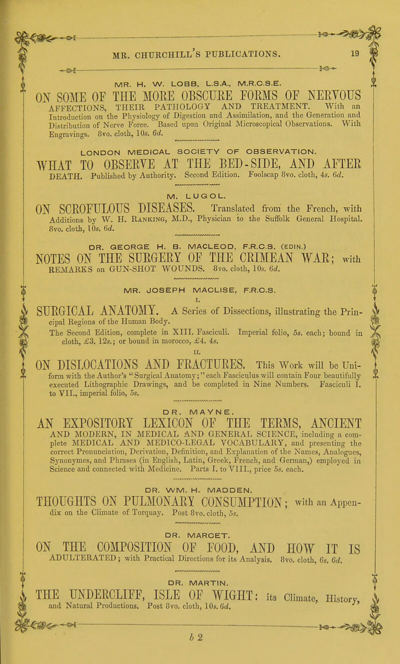 — ■ MU. Churchill's publications. 19 *of——■ MR. H. W. LOBB, L.S.A., M.R.C.S.E. ON SOME OF THE MORE OBSCURE FORMS OF NERVOUS AFFECTIONS, THEIR PATHOLOGY AND TREATMENT. With an Introduction on the Physiology of Digestion and Assimilation, and the Generation and Distribution of Nerve Force. Based upon Original Microscopical Observations. With Engravings. 8vo. cloth, \0s. 6d. LONDON MEDICAL SOCIETY OF OBSERVATION. WHAT TO OBSERYE AT THE BED-SIDE, AND AFTER DEATH. Published by Authority. Second Edition. Foolscap 8vo. cloth, 4s. 6d. M. LUGOL. ON SCROFULOUS DISEASES. Translated fi-om the French, with Additions by W. H. Ranking, M.D., Physician to the Suffolk General Hospital. 8vo. cloth, lOs. 6d. DR. GEORGE H. B. MACLEOD, F.R.C.S. (EDIN.) NOTES ON THE SURGERY OF THE CRIMEAN WAR; with REMARKS on GUN-SHOT WOUNDS. 8vo. cloth, 10s. 6d. MR. JOSEPH MACLISE, F.R.C.S. $ I. SURGICAL ANATOMY, a Series of Dissections, illustrating the Prin- cipal Regions of the Human Body. The Second Edition, complete in XIII. Fasciculi, Imperial folio, 5s. each; bound in cloth, £3. 12s.; or bound in morocco, £4. 4s. ^ II. ON DISLOCATIONS AND FRACTURES. This Work will be Uni- form with the Author's  Surgical Anatomy; each Fasciculus will contain Four beautifully X executed Lithographic Drawings, and be completed in Nine Numbers. Fasciculi I. to VII., imperial folio, Ss. DR. M A YN E. AN EXPOSITORY LEXICON OF THE TERMS, ANCIENT AND MODERN, IN MEDICAL AND GENERAL SCIENCE, including a com- plete MEDICAL AND MEDICO-LEGAL VOCABULARY, and presenting the correct Pronunciation, Derivation, Definition, and Explanation of the Names, Analogues, Synonymes, and Phrases (in English, Latin, Greek, French, and German,) employed in Science and connected with Medicine. Parts I. to VIII., price 5s. each. DR. WM. H. MADDEN. THOUGHTS ON PULMONARY CONSUMPTION; withanAppen- dix on the Climate of Torquay. Post 8vo. cloth, 5s. DR. MARCET. ON THE COMPOSITION OF FOOD, AND HOW IT IS ADULTERATED ; with Practical Directions for its Analysis. 8vo. cloth, 6s. 6d, DR. MARTIN. k THE UNDERCLIFF, ISLE OF WIGHT: its Climate, History, and Natural Productions. Post 8vo. cloth, lOa.Gd. '^€S^^— — b 2