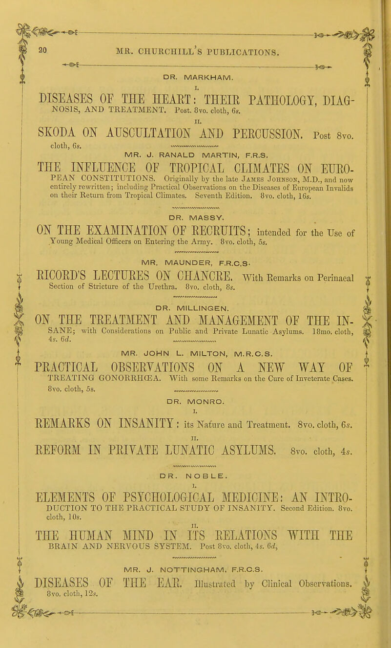 ^<Jg^-©^ —— — 3^-$#> 20 MR. Churchill's publications. DR. MARKHAM. DISEASES OF THE HEAET: THEIE PATHOLOGY, Diag- nosis, AND TREATMENT. Post. 8vo. cloth, 6s. SKODA ON AUSCULTATION aND PERCUSSION. Post Svo. Clotllj 6S» vvwww^^^wwvw.^ MR. J, RANALD MARTIN, F.R.S. THE INFLUENCE OF TEOPICAL CLIMATES ON EUEO- PE AN CONSTITUTIONS. Originally by the late James Johnson, M.D., and now entirely rewritten; including Practical Observations on the Diseases of European Invalids on their Return from Tropical Climates. Seventh Edition. 8vo. cloth, 16s. DR. MASSY. ON THE EXAMINATION OF EECRUITS; intended for the Use of Young Medical Officers on Entering the Army. 8vo. cloth, 5s. MR. MAUNDER, F.R.C.S- RICOED'S LECTURES ON CHANCRE, with Eemarks on Perinaeal Section of Stricture of the Urethra, 8vo. cloth, 8s. DR. MILLINGEN. ON THE TREATMENT AND MANAGEMENT OF THE IN- SANE; witli Considerations on Public and Private Lunatic Asylums. 18mo, clotb, MR. JOHN L. MILTON, M.R.C.S. PEACTICAL OBSEEYATIONS ON A NEW WAT OF TREATING GONORRHCEA. With some Remarks on the Cure of Inveterate Cases. 8vo. cloth, 5s. DR. MONRO. I. EEMAEKS ON INSANITY: its Nature and Treatment. 8vo. cloth, 6s. EEFOEM IN PEIVATE LUNATIC ASYLUMS. Svo. doth, 4^. DR. NOBLE. ELEMENTS OF PSYCHOLOGICAL MEDICINE: AN INTEO- DUCTION TO THE PRACTICAL STUDY OF INSANITY. Second Edition. 8vo. cloth, 10s. THE HUMAN MIND IN ITS EELATIONS WITH THE BRAIN AND NERVOUS SYSTEM. Post 8vo. cloth, 4s. 6(1, MR. J. NOTTINGHAM, F.R.C.S. DISEASES OF THE EAE. illustrated by Clinical Observations. 8vo. cloth, 12s. ^S^^Oi