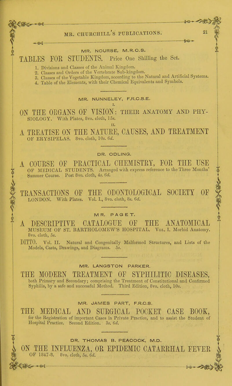 ^ MB. Churchill's publications. ^ *6-i ^ MR. NOURSE, M.R.C.S. TABLES FOE STUDENTS. Price Ono Shilling the Set. L Divisions and Classes of the Animal Kingdom. 2. Classes and Orders of the Vertebrate Sub-kingdom. 3. Classes of the Vegetable Kingdom, according to the Natiu-al and Ai-tificial Systems. 4. Table of the Elements, with their Chemical Equivalents and Symbols. MR. NUNNELEY, F.R.C.S.E. I. ON THE OPiGANS OE YISION: their anatomy and phy- siology. With Plates, 8vo. cloth, 15s. A TREATISE ON THE NATTJRE, CAUSES, AND TREATMENT OF ERYSIPELAS. 8vo. cloth, 10s. 6d. DR. ODLING. A COURSE OF PRACTICAL CHEMISTRY, FOR THE USE T OF MEDICAL STUDENTS. Arranged with exi)resB reference to the Three Months' \\ Summer Course. Post 8vo. cloth, 4s. 6d, TRANSACTIONS OF THE ODONTOLOGICAL SOCIETY OF ^ LONDON. With Plates. Vol. I., 8vo. cloth, 8s. 6d. ^ MR. PAGET. A DESCRIPTIYE CATALOGUE OF THE ANATOMICAL MUSEUM OF ST. BARTHOLOMEW'S HOSPITAL. Vol. L Morbid Anatomy. 8vo. cloth, 5s. DITTO. Vol. II. Natural and Congenitally Malformed Structures, and Lists of the Models, Casts, Drawings, and Diagrams. 5s. MR. LANGSTON PARKER. THE MODERN TREATMENT OF SYPHILITIC DISEASES, both Primary and Secondary; comprising the Treatment of Constitutional and Confirmed Syphilis, by a safe and successful Method. Third Edition, 8vo. cloth, 10s. MR. JAMES PART, F.R.C.S. THE MEDICAL AND SURGICAL POCKET CASE BOOK, for the Registration of important Cases in Private Practice, and to assist the Student of Hospital Practice. Second Edition. 3s. 6d. DR. THOMAS B. PEACOCK, M.D. ON THE INFLUENZA, OR EPIDEMIC CATARRHAL FEYER OF 1847-8. 8vo. cloth, 5s. (id.