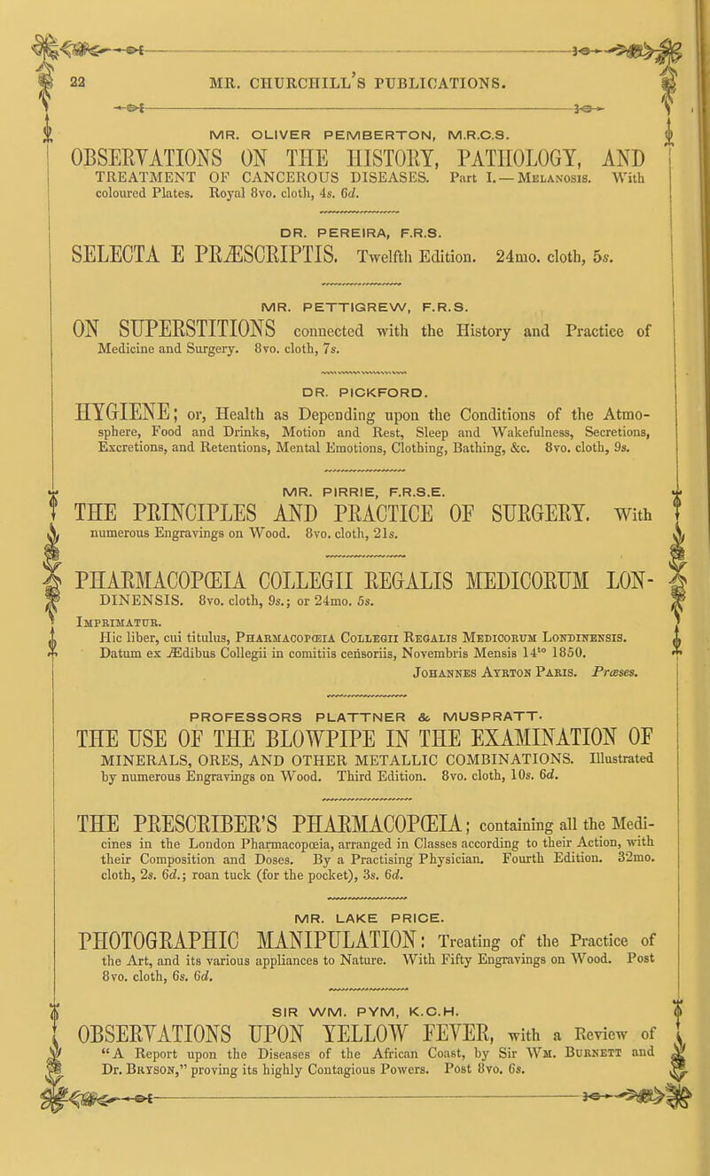 ^0^^^ 22 MR. Churchill's publications. -i-©^ JO— MR. OLIVER PEMBERTON, M.R.C.S. OBSERYATIONS ON THE HISTORY, PATHOLOGY, AND TREATMENT OF CANCEROUS DISEASES. Part I. —Melanosis. With coloured Plates. Royal 8vo. cloth, 4s. 6d. DR. PEREIRA, F.R.S. SELECTA E PEiESCEIPTIS. Twelfth Edition. 24mo. cloth, 5*. MR. PETTIGREW, F.R.S. ON SUPERSTITIONS connected with the History and Practice of Medicine and Surgery. 8vo. cloth, 7s. DR. PICKFORD. HYGIENE; or, Health as Depending upon the Conditions of the Atmo- sphere, Food and Drinks, Motion and Rest, Sleep and Wakefulness, Secretions, Excretions, and Retentions, Mental Emotions, Clothing, Bathing, &c. 8vo. cloth, 9s. MR. PIRRIE, F.R.S.E. THE PRINCIPLES AND PRACTICE OE SURGERY, with numerous Engravings on Wood. 8vo. cloth, 21s. PHARMACOPEIA COLLEGE REGALIS MEDICORUM LON- DINENSIS. 8vo. cloth, 9s.; or 24mo. 5s. Imprimatur. Hie liber, cui titulus, Pharmacopeia Collegii Regalis Mediooeum Loitdinensis. Datum ex jEdibus Collegii in comitiis cerisoriis, Novembris Mensis 14'° 1850. Johannes Atrton Paris. Presses. PROFESSORS PLATTNER So MUSPRATT- THE USE OE THE BLOWPIPE IN THE EXAMINATION OF MINERALS, ORES, AND OTHER METALLIC COMBINATIONS. Illustrated by numerous Engravings on Wood. Third Edition. 8vo. cloth, 10s. &d. THE PRESCRIBER'S PHARMACOPOEIA; containing all the Medi- cines in the London Pharmacopoeia, arranged in Classes according to their Action, with their Composition and Doses. By a Practising Physician, Fourth Edition. 32mo. cloth, 2s. 6d.; roan tuck (for the pocket), -Ss. Qd. MR. LAKE PRICE. PHOTOGRAPHIC MANIPULATION: Treating of the Practice of the Art, and its various appliances to Nature. With Fifty Engravings on Wood. Post 8vo. cloth, 6s. 6rf, SIR WM. PYM, K.C.H. OBSERYATIONS UPON YELLOW FEYER, with a Review of A Report upon the Diseases of the African Coast, by Sir Wm. Burnett and Dr. Brtson, proving its highly Contagious Powers. Post 8vo. 6s.