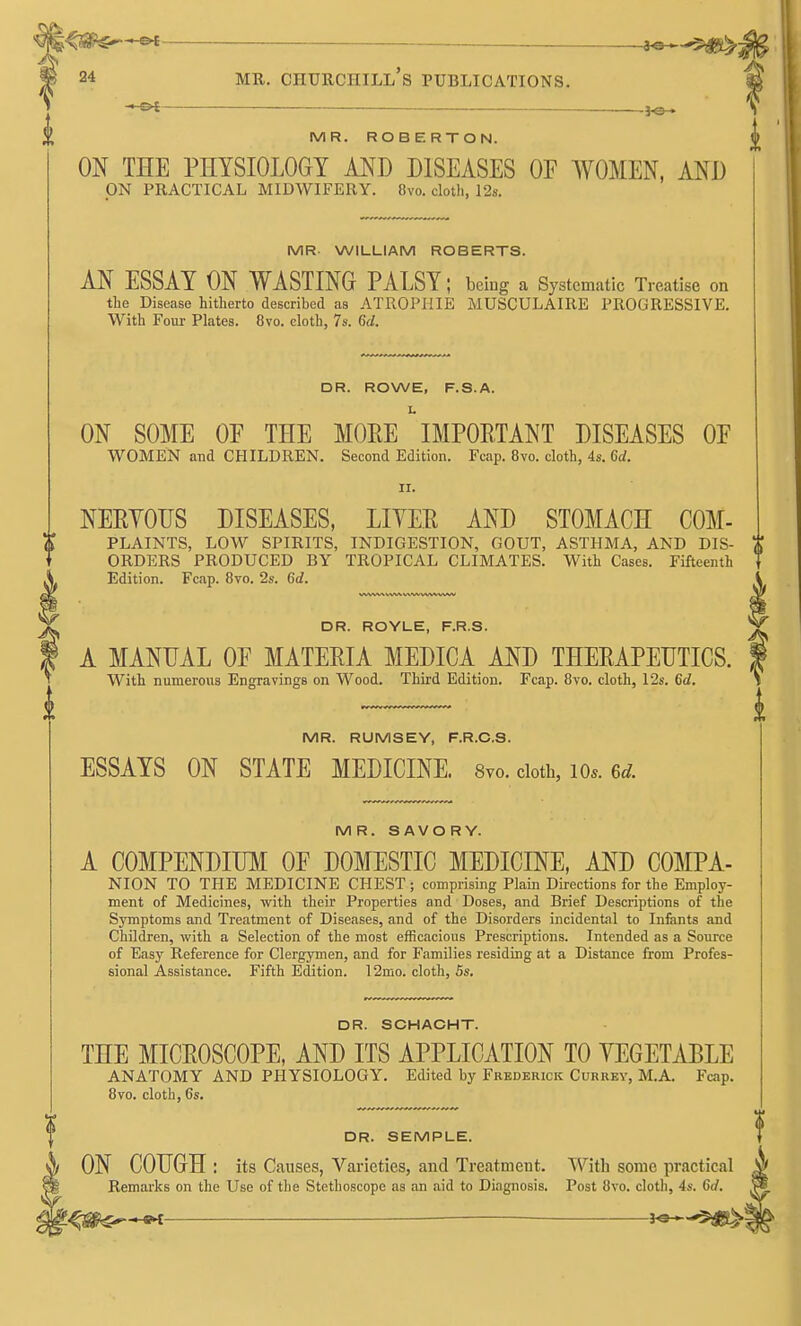 ■ -JO- MR. ROBERTON. ON THE PHYSIOLOGY AND DISEASES OF WOMEN, AND ON PRACTICAL MIDWIFERY. 8vo. cloth, 12s. MR- WILLIAM ROBERTS. AN ESSAY ON WASTING PALSY; beiug a Systematic Treatise on the Disease hitherto described as ATROPIIIE MUSCULAIRE PROGRESSIVE. With Foui- Plates. 8vo. cloth, 7s. 6d. DR. ROWE, F.S.A. L ON SOME OP THE MOEE IMPOETANT DISEASES OP WOMEN and CHILDREN. Second Edition. Fcap. 8vo. cloth, 4s. Gd. II. NEEYOUS DISEASES, LIYEE AND STOMACH COM- PLAINTS, LOW SPIRITS, INDIGESTION, GOUT, ASTHMA, AND DIS- ORDERS PRODUCED BY TROPICAL CLIMATES. With Cases. Fifteenth Edition. Fcap. 8vo. 2s. 6d. DR. ROYLE, F.R.S. A MANUAL OP MATEEIA MEDICA AND THEEAPEDTICS. With numerous Engravings on Wood. Third Edition. Fcap. 8vo. cloth, 12s. 6d. MR. RUMSEY, F.R.C.S. ESSAYS ON STATE MEDICINE. 8vo. cloth, lo*. Gc^. MR. SAVORY. A COMPENDIUM OP DOMESTIC MEDICINE, AND COMPA- NION TO THE MEDICINE CHEST ; comprising Plain Directions for the Employ- ment of Medicines, with their Properties and Doses, and Brief Descriptions of the Symptoms and Treatment of Diseases, and of the Disorders incidental to Infants and Children, with a Selection of the most efficacious Prescriptions. Intended as a Source of Easy Reference for Clergymen, and for Families residing at a Distance from Profes- sional Assistance. Fifth Edition. 12mo. cloth, 5s. DR. SCHAOHT. THE MICEOSCOPE, AND ITS APPLICATION TO YEGETABLE ANATOMY AND PHYSIOLOGY. Edited by Frederick Currey, M.A. Fcap. 8vo. cloth, 6s. DR. SEMPLE. ON COUGH : its Causes, Varieties, and Treatment. TVith some practical Remarks on the Use of the Stethoscope as an aid to Diagnosis. Post 8vo. cloth, 4s. 6rf.