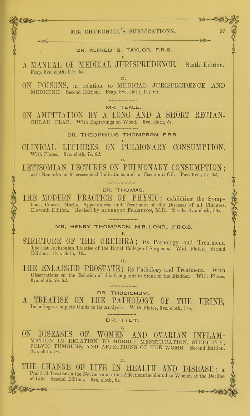 —— — □ R. ALFRED S. TAYLOR, F.R.S. I. A MANUAL OF MEDICAL JTJEISPEUDENCE. Sixth Edition. Fcap. 8vo. cloth, 12s. 6d. II. ON POISONS, in relation to MEDICAL JURISPRUDENCE AND MEDICINE. Second Edition. Fcap. 8vo. cloth, 12s. 6d. MR. TEALE. ON AMPUTATION BY A LONG AND A SHORT EECTAN- GULAR FLAP. With Engravings on Wood. 8vo. cloth, 5s. DR. THEOPHILUS THOMPSON, F.R.S. CLINICAL LECTUEES ON PULMONAET CONSUMPTION. With Plates. 8vo. cloth, 7s. 6d. LETTSOMIAN LECTURES ON PULMONAET CONSTOIPTION; with Remarks on Microscopical Indications, and on Cocoa-nut Oil. Post 8vo., 2s. 6d. DR. THOMAS. THE MODERN PRACTICE OF PHYSIC; exhibiting the Symp- toms, Causes, Morbid Appearances, and Treatment of the Diseases of all Climates. Eleventh Edition. Revised by Algernon Frampton, M.D. 2 vols. 8vo. cloth, 28s. MR. HENRY THOMPSON, M.B. LOND., F.R.O.S. I. STRICTURE OF THE URETHRA; its Pathology and Treatment. The last Jacksonian Treatise of the Royal College of Surgeons. With Plates. Second Edition. 8vo. cloth, 1 Os. THE ENLARGED PROSTATE; its Pathology and Treatment. With Observations on the Relation of this Complaint to Stone in the Bladder. With Plates. 8vo. cloth, 7s. 6d. DR. THUDICHUM. A TREATISE ON THE PATHOLOGY OF THE URINE, Includmg a complete Guide to its Analysis. With Plates, 8vo. cloth, 14s. D R. TILT. ON DISEASES OF WOMEN AND OVARIAN INFLAM- MATION IN RELATION TO MORBID MENSTRUATION, STERILITY PELVIC TUMOURS, AND AFFECTIONS OF THE WOMB. Second Edition! 8vo. cloth, 9s. THE CHANGE OF LIFE In HEALTH AND DISEASE: a Practical Treatise on the Nervous and other Affections incidental to Women at the Decline ot Lite, becond Edition. 8vo. cloth, 6s.