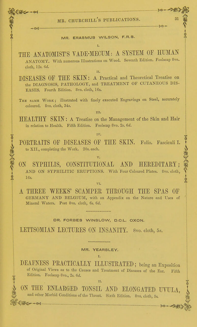 . 3-©-*- -e^— — MR. ERASMUS WILSON, F.R.S. THE ANATOMIST'S YADE-MECUM: A SYSTEM OE HUMAN ANATOMY. With numerous Illustrations on Wood, Seventli Edition. Foolscap 8vo. cloth, 12s. U. II. DISEASES OF THE SKIN: a Practical and Theoretical Treatise on the DIAGNOSIS, PATHOLOGY, and TREATMENT OF CUTANEOUS DIS- EASES. Fourth Edition. 8vo. cloth, 16s. The same Work; illustrated with finely executed Engravings on Steel, accurately coloured. 8vo. cloth, 34s. III. HEALTHY SKIN : A Treatise on the Management of the Skin and Hair in relation to Health. Fifth Edition. Foolscap Bvo. 2s. 6tZ. IV. PORTEAITS OF DISEASES OF THE SKIN. Folio. Fasciculi 1. to XII., completing the Work. 20s. each. V. ON SYPHILIS, CONSTITUTIONAL AND HEREDITAEY; AND ON SYPHILITIC ERUPTIONS. With Four Coloured Plates. Bvo. cloth, 16s. VI. A THEEE WEEKS' SCAMPER THROUGH THE SPAS OF GERMANY AND BELGIUM, with an Appendix on the Nature and Uses of Mineral Waters. Post Bvo. cloth, 6s. 6rf. DR. FORBES WINSLOW, D.C.L. OXON. LETTSOMIAN LECTURES ON INSANITY. 8vo. cloth, 5*. MR. YEARSLEY. I. DEAFNESS PRACTICALLY ILLUSTRATED ; being an Exposition of Original Views as to the Causes and Treatment of Diseases of the Ear. Fifth Edition. Foolscap Bvo., 2s. 6d. II. ON THE ENLARGED TONSIL AND ELONGATED UVULA, and other Morbid Conditions of the Throat, Sixth Edition. Bvo. cloth, Ss,