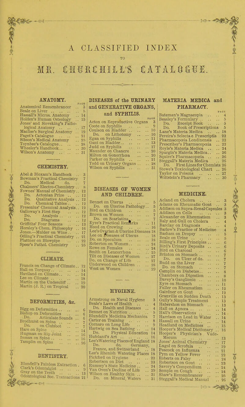 A CLASSIFIED INDEX ANATOMY. PAGB Anatomical Remembrancer .. 3 Beale on Liver .S Hassan's Micros. Anatomy .. 14 Hoklen's Human Osteology .. 15 Jones' and Sieveking's Patho- logical Anatomy 17 Maclise'g Surgical Anatomy .. 19 Paget's Catalogue 21 Sibson's Sledical Anatomy .. 25 Toynbee's Catalogue 28 Wheeler's Handbook 30 Wilson's Anatomy 31 DISEASES of the URINABY MATERIA MEDICA and CHEMISTRY. Abel & Bloxam's Handbook Bowman's Practical Chemistry Do. Medical do. Chalmers' Electro-Chemistry Fownes' Manual of Chemistry Do. Actonian Piize .. Do. Qualitative Analysis Do. Chemical Tables .. Fresenius' Chemical Analysis Galloway's First Step Do. Analysis .. Do. Diagrams Grifiaths' Four Seasons .. Horsley's Cliem. Philosophy Jones.—Mulder on Wine.. Odling's Practical Chemistry Plattner on Blowpipe Spear's PathoL Chemistry CLIMATE. Francis on Change of Climate.. 12 HaU on Torquay 14 Haviland on Climate 14 Lee on Climate 18 Martin on the Undercliff.. .. 19 Martin (J. R.) on Tropical .. 20 DEFORMITIES, &c. Bigg on Defomities 6 Bishop on Defoiinities .. .. 6 Do. Articulate Sounds .. 6 Brodhnrst on Spine ^ Do. on Clubfoot . '. . . 7 Hare on Spine 14 Hugman on tlip Joint .] . . l& Inman on Spine Ip, Tamplin on Spine .. . . 20 DENTISTRY. Blnndell's Painless Extraction . 6 Clark's Odontalgist ... 9 Gray on the Teeth .. .. .'.'13 Odontological See. Tran.-iactions 21 ->-e>^ and GENERATIVE ORGANS, and SYPHILIS. PAGE Acton on Reproductive Organs Coote on Syphilis Coulson on Bladder .. Do. on Lithotomy Egan on Syphilis Gant on Bladder.. Judd on Syphilis Maunder on Chancre Milton on Gonorrhoea Parker on Syphihs .. Todd on Urinary Organs Wilson on Syphilis .. DISEASES or WOMEN AND CHILDREN. Bennet on Uterus 5 Do. on Uterine Pathology.. 5 Bird on Children 5 Brown on Women 7 Do. on Scarlatina^ 7 Eyre's Practical RenRrks .. 11 Hood on Crowing 16 Lee's Ovarian & Uterine Diseases 18 Lee on Diseases of Uterus .. 18 Do. on Speculum 18 Roberton on Women 24 Rowe on Females 24 Smith on LeucoiThcea .. .. 2-5 TOt on Diseases of Women .. 27 Do. on Change of Life .. ..27 Underwood on Children .. .. 28 West on Women 29 HYGIENE. Armstrong on Naval Hygiene 3 Beale's Laws of Health .. .. 4 Do. Health and Diseases .. 4 Bennet on Natrition 5 BlundeU's Medicina Mechanica 7 Carter on Training 8 Comaro on Long Life .. .. 9 Hartwig on Sea Bathing .. ..14 Do. Physical Education 14 Hufeland's Art 16 Lee'sWatering Places of England 18 Do. do. Germany, Franco, and Switzerland .. 18 Lee's Rheni.sh Watering Places 18 ' ' ' ■' • 22 23 24 29 31 31 Pickford on Hygiene Robertson on Diet .. Rumscy's State Medicino .. Van Oven's Decline of Life Wilson on llealtliy Skin .. Do. on Mineral Waters PHARMACY. VAGK Bateman's Magnacopla .. .. 4 Beasley's Formulary 5 Do. Receipt Book .. .. 5 Do. Book of Prescriptions 5 Lane's Materia Medica .. .. 18 Pereira's Selecta e PrEescriptis 22 Phannacopoeia Londinensis .. 22 Prescrlber's Pharmacopoeia .. 22 Royle's Materia Medica .. .. 24 Spurgin's Materia Medica.. .. 26 Squire's Pharmacopoeia .. .. 26 Steggall's Materia Medica .. 26 Do. First Lines for Chemists 26 Stowe's Toxicologlcal Chart .. 26 Taylor on Poisons 27 Wittstein's Pharmacy .. ..30 MEDICINE. Acland on Cholera 3 Adams on Rheumatic Gout .. 3 Addison on Supra^Renal Capsules 3 Addison on Cells 3 Alexander on Rheumatism .. 3 Baly and Gull on Cholera .. 4 Barclay on Diagnosis .. .. 4 Barlow's Practice of Medicine 4 Basham on Dropsy .5 Beale on Urine .5 Billing's First Principles .. .. 6 Bird's Urinary Deposits .. .. 6 Bird on Charcoal G Brinton on Stomach 7 Do. on Ulcer of do 7 Budd on the Liver 7 Do. on Stomach 7 Camplin on Diabetes 8 Chambers on Digestion .. .. g Davey's Ganglionic 10 Eyre on Stomach 11 Fuller on Rheumatism .. .. 12 Gairdner on Gout 12 GranviUe on Sudden Death .. 13 Gully's Sunple Ti-eatment .. 13 Habershon on Stomach .. ..13 Hall on Apncoa 14 Hall's Observations 14 HaiTison on Lead in Water .. 14 Hassall on Urine 14 Headland on Medicines .. .. I.5 Hooper's Medical Dictionaiy .. 16 Hooper's Physician's Vade- Mecum 1,3 Jones' Animal Clieniistry .. 17 Lugol on Scrofula 19 Peacock on Influenza .. .. 21 Pym on Yellow Fever .. .. 22 Roberts on Palsy 24 Robertson on Gout 23 Savory's Compendium .. ..24 Scmplo on Cough 24 Shaw's Remembrancer .. .. 2.') Steggall's Medical Jlanual .. 26 ?.0-v