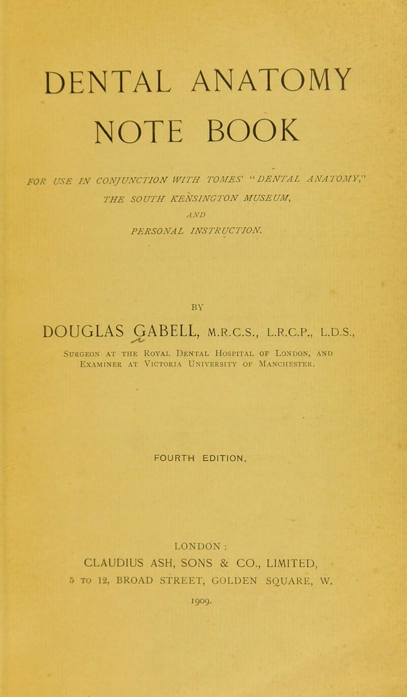 DENTAL ANATOMY NOTE BOOK FOR USE 7iV CONJUNCTION WITH TOMES' ''DENTAL ANATOMY;' THE SOUTH KENSINGTON MUSEUM, AND PERSONAL INSTRUCTION. BY DOUGLAS GABELL, m.r.c.s., l.r.c.p., l.d.s., Surgeon at the Royal Dental Hospital of London, and Examiner at Victoria University of Manchester. FOURTH EDITION. LONDON: CLAUDIUS ASH, SONS & CO., LIMITHD, 5 TO 12, BROAD STREET, GOLDEN SQUARE, W. 1909.