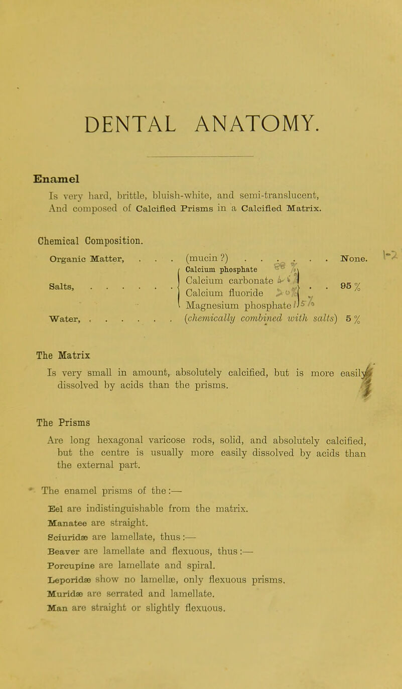 Enamel Is very hard, brittle, bluish-white, and semi-translucent, And composed of Calcified Prisms in a Calcified Matrix. Chemical Composition. Organic Matter, Salts, Water, (mucin ?) None. Calcium phosphate °° M Calcium carbonate ^ (\ gg y Calcium fluoride Magnesium phosphate / / ^' * [chemically combined ivith salts) 5 % The Matrix Is very small in amount, absolutely calcified, but is more easilw dissolved by acids than the prisms. ^ The Prisms Are long hexagonal varicose rods, solid, and absolutely calcified, but the centre is usually more easily dissolved by acids than the external part. The enamel prisms of the:— Eel are indistinguishable from the matrix. Manatee are straight. Sciuridae are lamellate, thus:— Beaver are lamellate and flexuous, thus:— Porcupine are lamellate and spiral. Leporidae show no lamellae, only flexuous pi'isms. Muridse are serrated and lamellate. Man are straight or slightly flexuous.