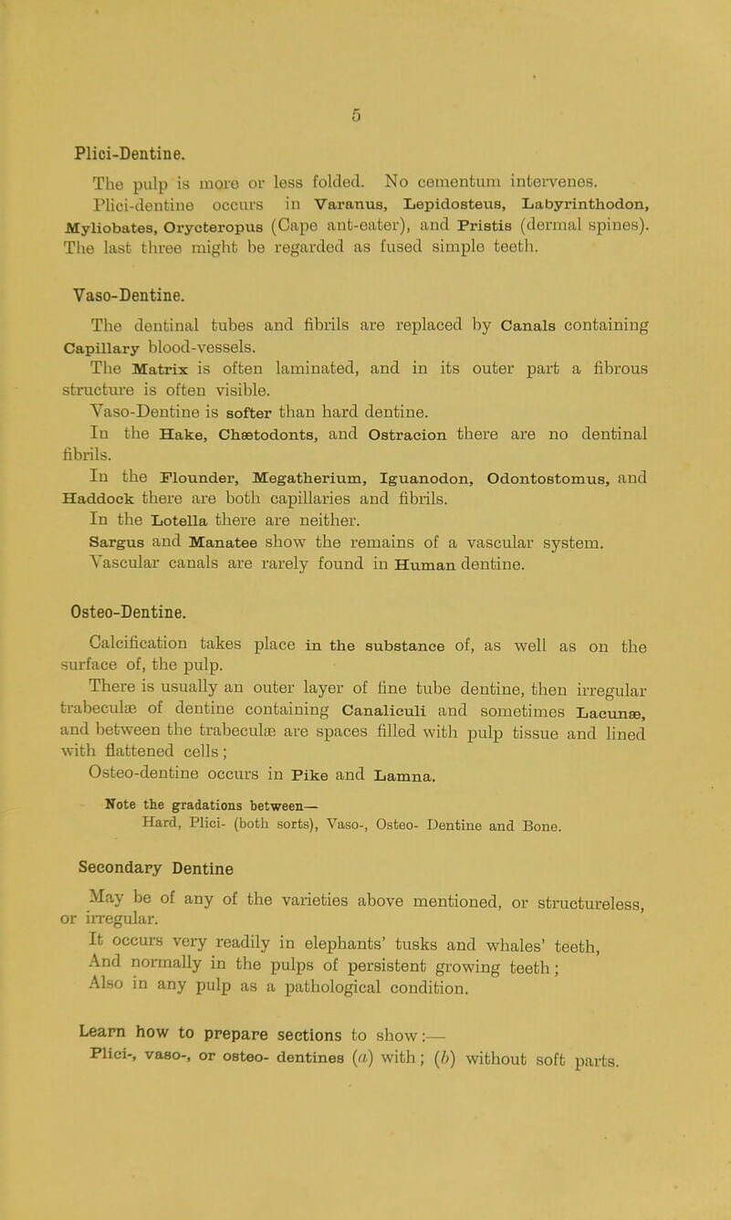 Plici-Dentine. The pulp is moi'e or less folded. No cementum intei-venes. Plici-dentine occurs in Varanus, Lepidosteus, Labyrinthodon, Myliobates, Orycteropus (Cape ant-eater), and Pristis (dermal spines). The last three might be regarded as fused simple teeth. Vaso-Dentine. The dentinal tubes and fibrils are replaced by Canals containing Capillary blood-vessels. The Matrix is often laminated, and in its outer part a fibrous structure is often visible. Vaso-Dentine is softer than hard dentine. In the Hake, Chsetodonts, and Ostracion there are no dentinal fibrils. In the Flounder, Megatherium, Iguanodon, Odontostomus, and Haddock there are both capillaries and fibrils. In the Lotella there are neither. Sargus and Manatee show the remains of a vasctdar system. Vascular canals are rarely found in Human dentine. Osteo-Dentine. Calcification takes place in the substance of, as well as on the surface of, the pulp. There is usually an outer layer of fine tube dentine, then irregular trabeculae of dentine containing Canaliculi and sometimes Lacunae, and between the trabeculae are spaces filled with pulp tissue and hned with flattened cells; Osteo-dentine occurs in Pike and Lamna. Note the gradations between— Hard, Plici- (both sorts), Vaso-, Osteo- Dentine and Bone. Secondary Dentine May be of any of the varieties above mentioned, or structureless, or irregular. It occurs very readily in elephants' tusks and whales' teeth, And normally in the pulps of persistent growing teeth; Also in any pulp as a pathological condition. Learn how to prepare sections to show:— Plici-, vaso-, or osteo- dentines (a) with; {b) without soft parts.