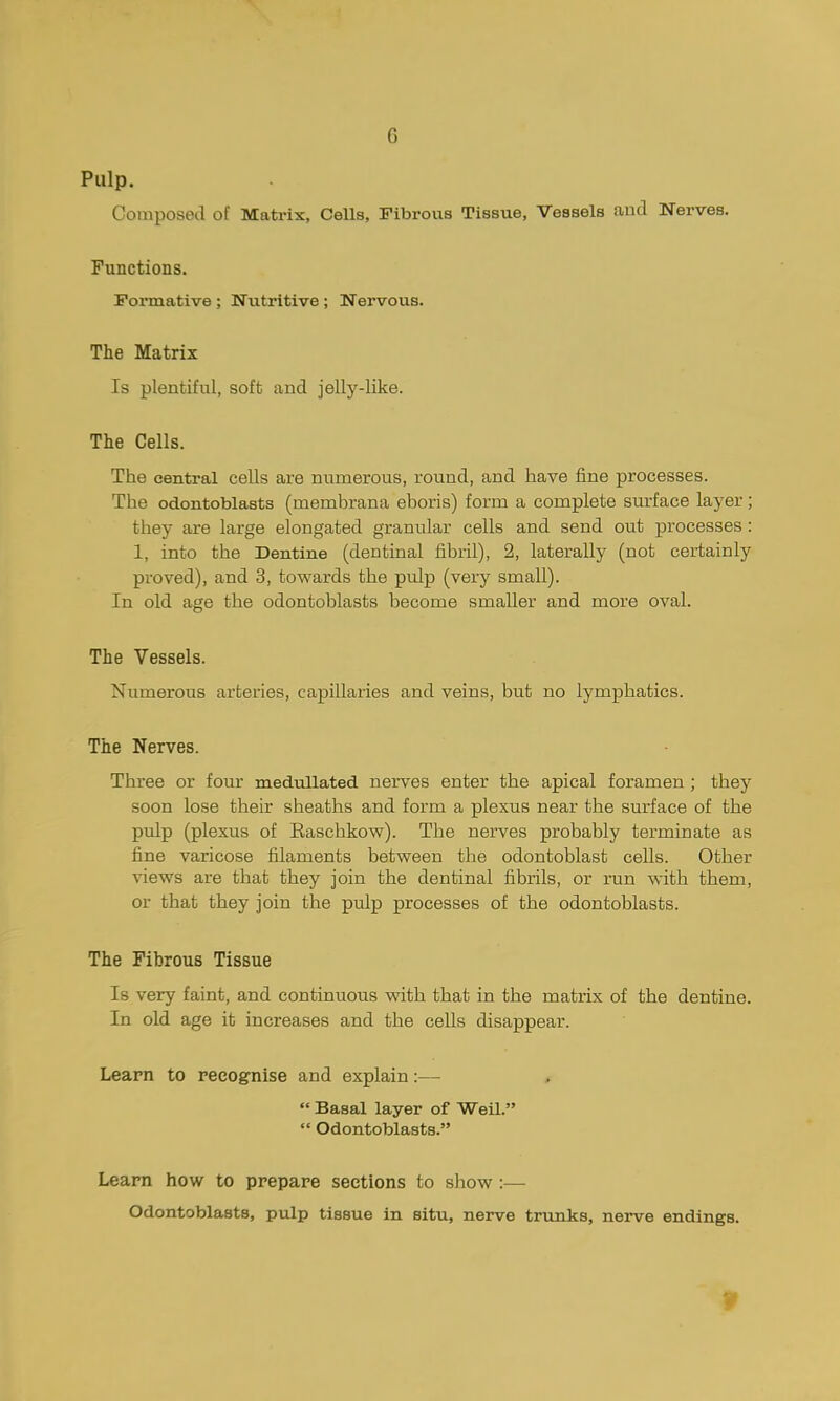 G Pulp. Composed of Matrix, Cells, Fibrous Tissue, Vessels and Nerves. Functions. Formative ; Nutritive ; Nervous. The Matrix Is plentiful, soft and jelly-like. The Cells. The central cells are numerous, round, and have fine processes. The odontoblasts (membrana eboris) form a complete surface layer; they are large elongated granular cells and send out processes : 1, into the Dentine (dentinal fibril), 2, laterally (not certainly proved), and 3, towards the pulp (very small). In old age the odontoblasts become smaller and more oval. The Vessels. Numerous arteries, capillaries and veins, but no lymphatics. The Nerves. Three or four medullated nerves enter the apical foramen ; they soon lose their sheaths and form a plexus near the surface of the pulp (plexus of Easchkow). The nerves probably terminate as fine varicose filaments between the odontoblast cells. Other views are that they join the dentinal fibrils, or ran with them, or that they join the pulp processes of the odontoblasts. The Fibrous Tissue Is very faint, and continuous with that in the matrix of the dentine. In old age it increases and the cells disappear. Leapn to recognise and explain :— »  Basal layer of Weil.  Odontoblasts. Learn how to prepare sections to show :— Odontoblasts, pulp tissue in situ, nerve trunks, nerve endings.