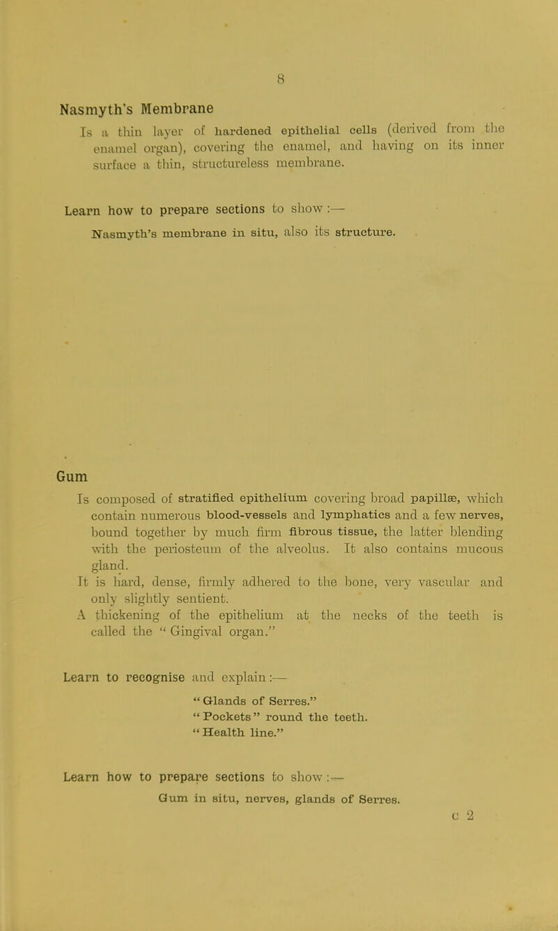 8 Nasmyth's Membrane Is a tliin layer of hardened epithelial cells (derived from the enamel organ), covering the enamel, and having on its inner sm-face a thin, structm-eless membrane. Leapn how to prepare sections to show :— Nasmyth's membrane in situ, also its structure. Gum Is composed of stratified epitheliu^m covering broad papillse, which contain numerous blood-vessels and lymphatics and a few nei-ves, bound together by much firm fibroiis tissue, the latter blending with the periosteum of the alveolus. It also contains mucous gland. It is hard, dense, firmly adhered to the hone, very vascular and only slightly sentient. A thickening of the epithelium at the necks of the teeth is called the  Gingival organ. Learn to recognise and explain:—  Glands of Serres. Pockets round the teeth. Health line. Learn how to prepare sections to show ;— Gum in situ, nerves, glands of Serres. G 2