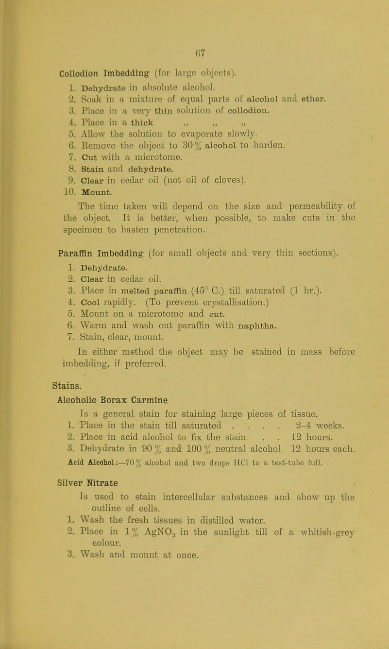 Collodion Imbedding (for large objects). 1. Dehydrate in al)Solute alcohol. 2. Soak in a mixture of equal parts of alcohol and ether. 3. Place in a very thin solution of collodion. 4. Place in a thick ,, ,, „ 5. Allow the solution to evaporate slowly. 6. Eeniove the object to 30% alcohol to liarden. 7. Cut with a microtome. 8. Stain and dehydrate. 9. Clear in cedar oil (not oil of cloves). 10. Mount. The time taken will depend on the size and permeability of the object. It is better, when possible, to make cuts in the specimen to hasten penetration. Paraffin Imbedding' (for small objects and very thin sections). 1. Dehydrate. 2. Clear in cedar oil. 3. Place in melted parafBn (45^ C.) till saturated (1 hr.). 4. Cool rapidly. (To prevent crystalhsation.) 5. Mount on a microtome and cut. 6. Warm and wash out paraffin with naphtha. 7. Stain, clear, mount. In either method the object may be stained in mass before imbedding, if preferred. Stains. Aleoholie Borax Carmine Is a general stain for staining large pieces of tissue. 1. Place in the stain tiU saturated .... 2-4 weeks. 2. Place in acid alcohol to fix the stain . . 12 hours. 3. Dehydrate in 90 % and 100 % neutral alcohol 12 hom-s each. Acid Alcohol:—70% alcohol and two drops HCl to a test-tube full. Silver Nitrate Is used to stain intercellular substances and show up the outline of cells. 1. Wash the fresh tissues in distilled water. 2. Place in 1% AgNOg in the sunlight till of a whitish-grey colour. 3. Wash and mount at once.