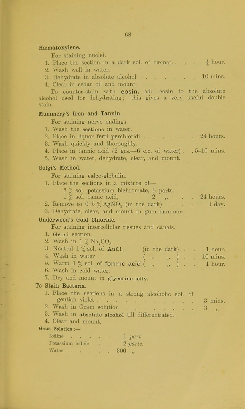 08 Hsematoxylene. For staining nuclei. 1. Place the section in a dark sol. of htemat. . . . | hour. 2. ^Yash well in water. 3. Dehydrate in absolute alcohol 10 mins. 4. Clear in cedar oil and mount. To counter-stain with eosin, add eosin to the absolute alcohol used for dehydrating; this gives a very useful double stain. Mummery's Iron and Tannin. For staining nerve endings. 1. Wash the sections in water. 2. Place in liquor ferri percliloridi 24 bours. 3. Wash quickly and tboroughly. 4. Place in tannic acid (2 grs.—6 c.c. of water) . . 5-10 mins. 5. Wasb in water, dehydrate, clear, and mount. Golgi's Method. For staining calco-globulin. 1. Place the sections in a mixture of—■ 2 % sol. potassium bichromate, 8 parts. 1 % sol. osmic acid, 2 ,, . . 24 bours. 2. Eemove to 0-5 % AgNOg (in tbe dark) ... 1 day. 3. Dehydrate, clear, and mount in gum dammar. Underwood's Gold Chloride. For staining intercellular tissues and canals. 1. Grind section. 2. Wash in 1 % Na.COy. 3. Neutral 1 % sol. of AuCl^ (in the dark) . . 1 hour. 4. Wash in water ( „ „ ) . . 10 mins. 5. Warm 1 % sol. of formic acid ( „ „ ) . . 1 hour. 6. Wash in cold water. 7. Dry and mount in glycerine jelly. To Stain Bacteria. 1. Place the sections in a strong alcoholic sol. of gentian violet 3 mins. 2. Wash in Gram solution 3 ,, 3. Wash in absolute alcohol till differentiated. 4. Clear and mount. Gram Solution :— Iodine 1 part PotasBium iodide . 2 parts. Water 300 .,