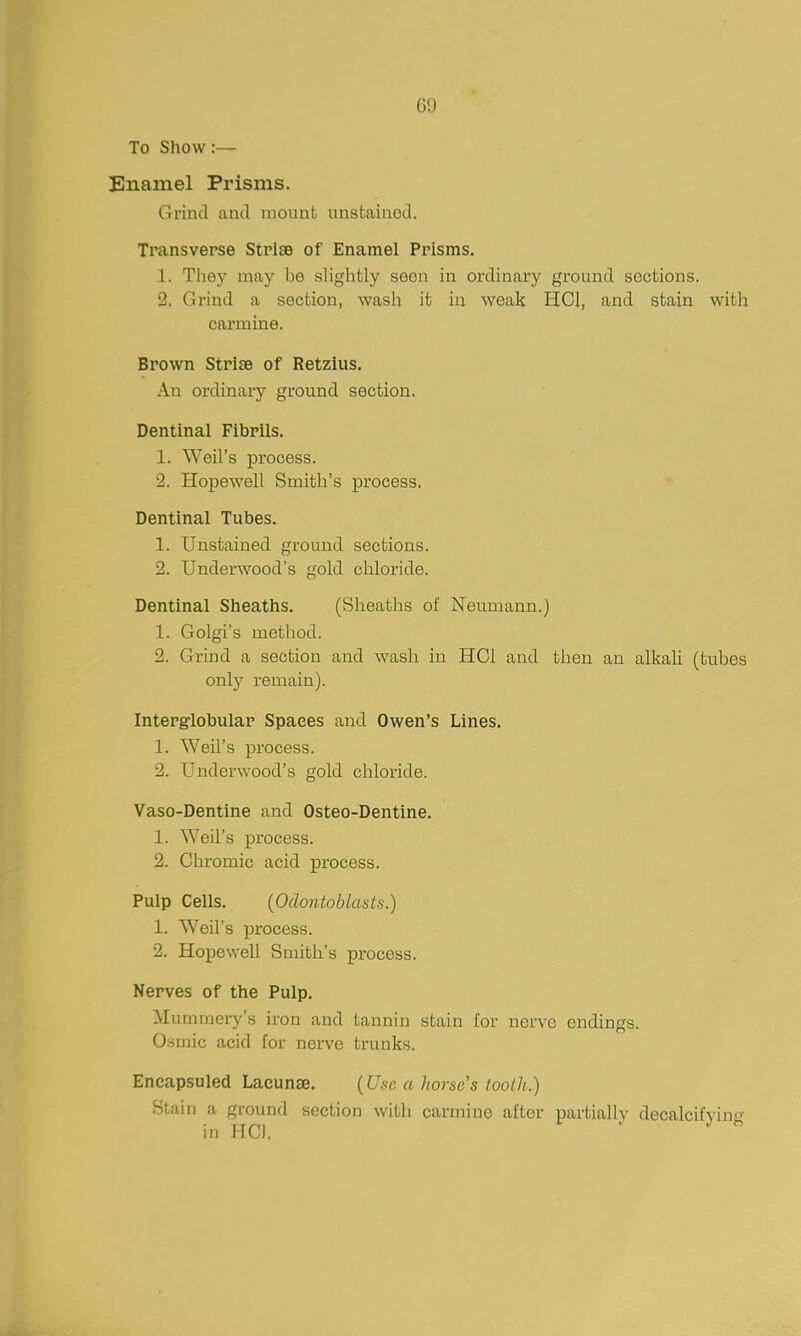 69 To Show:— Enamel Prisms. Grind and mount unstained. Transverse Striae of Enamel Prisms. 1. They may be sliglitly seen in ordinary ground sections. 2. Grind a section, wash it in weak HCl, and stain witla carmine. Brown Strise of Retzius. An ordinary ground section. Dentinal Fibrils. 1. Weil's process. 2. Hopewell Smith's process. Dentinal Tubes. 1. Unstained ground sections. 2. Underwood's gold chloride. Dentinal Sheaths. (Sheaths of Neumann.) 1. Golgi's method. 2. Grind a section and wash in HOI and then an alkali (tubes onl)' remain). Interglobular Spaces and Owen's Lines. 1. Weil's process. 2. Underwood's gold chloride. Vaso-Dentine and Osteo-Dentine. 1. Weil's process. 2. Chromic acid process. Pulp Cells. (Odontoblasts.) 1. Weil's process. 2. Hopewell Smith's process. Nerves of the Pulp, Mummery's iron and tannin stain for nerve endings. Osmic acid for nerve trunks. Eneapsuled Lacunse. {Use a horse s tooth.) Stain a ground section with carmine after partially decalcifying in HCl,