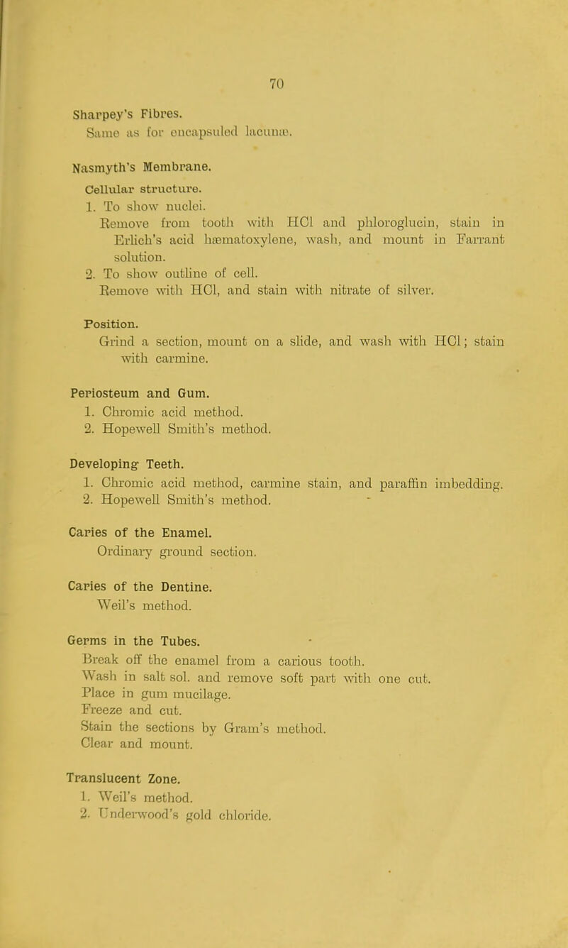 70 Sharpey's Fibres. Sumo as tor oncapsuled lacuiuo. Nasmyth's Membrane. Cellular strvicture. 1. To show nuclei. Eeuiove from tooth with HCl and phlorogkicin, stain in Erlich's acid htematoxylene, wash, and mount in Farrant solution. 2. To show outline of cell. Remove with HGl, and stain with nitrate of silver. Position. Grind a section, mount on a slide, and wash with HCl; stain with carmine. Periosteum and Gum. 1. Chromic acid method. 2. Hopewell Smith's method. Developing Teeth. 1. Chromic acid method, carmine stain, and paraffin imbedding. 2. Hopewell Smith's method. Caries of the Enamel, Ordinai-y ground section. Caries of the Dentine. Weil's method. Germs in the Tubes. Break off the enamel from a carious tooth. Wash in salt sol. and remove soft part with one cut. Place in gum mucilage. Freeze and cut. Stain the sections by Gram's method. Clear and mount. Translucent Zone. 1. Weil's method. 2. TIndenvood's gold chloride.