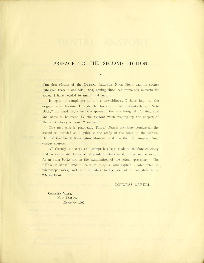 PREFACE TO THE SECOND EDITION. The first edition of the Dental Anatomy Note Book was no sooner published than it was sold; and, having since had numerons requests for copies, I have decided to amend and reprint it. In spite of complaints as to its miwieldiness, I have kept to the original size, because I wish the book to remain essentially a  Note Book, the blank pages and the spaces in the text being left for diagrams and notes to be made by the student when reading up the subject of Dental Anatomy or being  coached. The first part is practically Tomes' Dental Aiiatom)/ condensed, the second is intended as a guide to the study of the cases in the Central Hall of the South Kensington Museum, and the third is compiled from various sources. All through the work an attempt has been made to tabulate concisely and to accentuate the principal points ; details must, of course, be sought for in other books and in the examination of the actual specimens. The  How to show and  Learn to recognise and explain  notes refer to microscope work, and are reminders to the student of ///.'-• duty to a Note Book. DOUGLAS GABELL. Chilteen Villa, New Baenet. November, 1900.