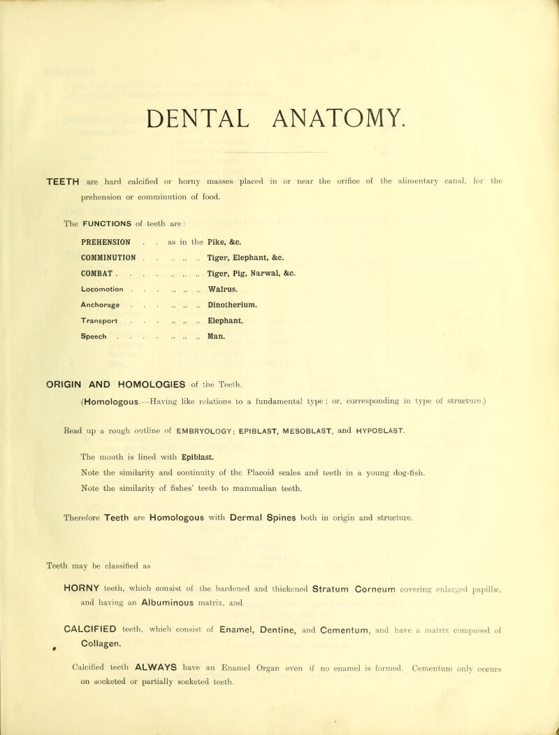 TEETH are hard calcified or horny masses placed in or near the orifice of the alimentary canal, for the prehension or comminution of food. The FUNCTIONS of teeth are: PREHENSION . . as in the Pike, &e. COMMINUTION COMBAT . . Locomotion Anchorage Transport Speech „ Tiger, Elephant, &e. ,, Tiger, Pig, Narwal, &e. „ ,, Walrus. „ ,, Dinotherium. „ Elephant. „ ,, Man. ORIGIN AND HOMOLOGIES of the Teeth. (Homologous.—Having like relations to a fundamental type ; or, corresponding in type of structure. Eead up a rough outline of EMBRYOLOGY; EPIBLAST, MESOBLAST, and HYPOBLAST. The mouth is lined with Epiblast. Note the similarity and continuity of the Placoid scales and teeth in a young dog-fish. Note the similarity of fishes' teeth to mammalian teeth. Therefore Teeth are Homologous with Dermal Spines both in origin and structure, Teeth may be classified as HORNY teeth, which consist of the hardened and thickened Stratum Corneum covering enlarged papillae, and having an Albuminous matrix, and CALCIFIED teeth, which consist of Enamel, Dentine, and Cementum, and have a matrix composed of ^ Collagen. Calcified teeth ALWAYS have an Enamel Organ even if no enamel is formed. Cementum only occurs on socketed or partially socketed teeth,